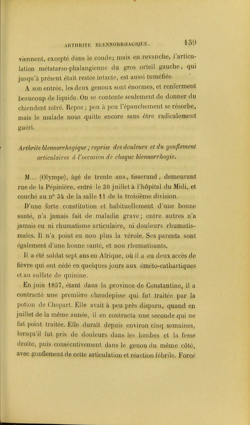 AllTHRlTH BLENNORIUlAGlUliK- 13i^ viennent, excepté dans le coude; mais en revanche, l'articu- lation métatarso-phalangienne du gros orteil gauche, qui jusqu'à présent était restée intacte, est aussi tuméfiée. A son entrée, les deux genoux sont énormes, et renferment beaucoup de liquide. On se contente seulement de donner du chiendent nitré. Repos ; peu à peu l'épanchement se résorbe, mais le malade nous quitte encore sans être radicalement guéri. Arthrite blennorrhagique; reprise des douleurs et du gonflement articulaires à l'occasion de chaque blennorrhogie. M... (Olympe), âgé de trente ans, tisserand, demeurant rue de la Pépinière, entré le 30 juillet à l'hôpital du Midi, et couché au n 34 de la salle 11 de la troisième division. D'une forte constitution et habituellement d'une bonne santé, n'a jamais fait de maladie grave; entre autres n'a jamais eu ni rhumatisme articulaire, ni douleurs rhumatis- males. Il n'a point eu non plus la vérole. Ses parents sont également d'une bonne santé, et non rhumatisants. Il a été soldat sept ans en Afrique, où il a eu deux accès de fièvre qui ont cédé en quelques jours aux éméto-cathartiques et au sulfate de quinine. En juin 1857, étant dans la province de Constantine, il a contracté une première chaudepisse qui fut traitée par la potion de Chopart. Elle avait à peu près disparu, quand en juillet de la même année, il en contracta une seconde qui ne fut point traitée. Elle durait depuis environ cinq semaines, lorsqu'il fut pris de douleurs dans les lombes et la fesse droite, puis consécutivement dans le genou du même côté, avec gonflement de cette articulation et réaction fébrile. Forcé