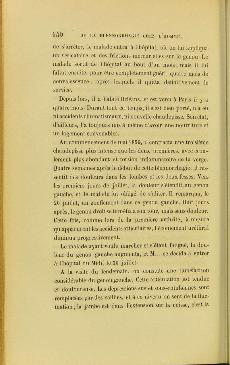 de s'arrêter, le malade entra à l'hôpital, où on lui appliqua un vésicatoire et des frictions mercurielles sur le genou. Le malade sortit de l'iiôpital au bout d'un mois, mais il lui fallut ensuite, pour être complètement guéri, quatre mois de convalescence, après lesquels il quitta définitivement le service. Depuis lors, il a habité Orléans, et est venu à Paris il y a quatre mois. Durant tout ce temps, il s'est bien porté, n'a eu ni accidents rhumatismaux, ni nouvelle chaudepisse. Son état, d'ailleurs, l'a toujours mis à même d'avoir une nourriture et un logement convenables. Au commencement de mai 1859, il contracta une troisième chaudepisse plus intense que les deux premières, avec écou- lement plus abondant et torsion inflammatoire de la verge. Quatre semaines après le début de cette blennorrhagie, il res- sentit des douleurs dans les lombes et les deux fesses. Vers les premiers jours de juillet, la douleur s'étendit au genou gauche, et le malade fut obligé de s'aliter. Il remarqua, le 20 juillet, un gonflement dans ce genou gauche. Huit jours après, le genou droit se tuméfia à son tour, mais sans douleur. Cette fois, comme lors de la première arthrite, à mesure qu'apparurent les accidents articulaires, l'écoulement uréthral diminua progressivement. Le malade ayant voulu marcher et s'étant fatigué, la dou- leur du genou gauche augmenta, et M... se décida à entrer à l'hôpital du Midi, le 30 juillet. A la visite du lendemain, on constate une tuméfaction considérable du genou,gauche. Cette articulation .est tendue et douloureuse. Les dépressions sus et sous-rotuliennes sont remplacées par des saillies, et à ce niveau on sent de la fluc- tuation; la jambe est dans l'extension sur la cuisse, c'est la