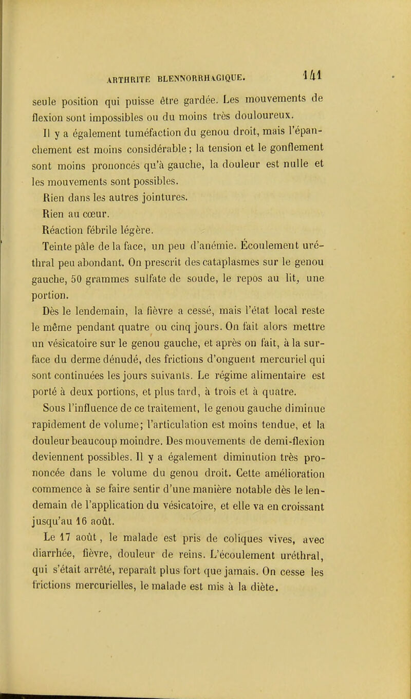 seule position qui puisse être gardée. Les mouvements de flexion sont impossibles ou du moins très douloureux. Il y a également tuméfaction du genou droit, mais l'épan- chement est moins considérable ; la tension et le gonflement sont moins prononcés qu'à gauche, la douleur est nulle et les mouvements sont possibles. Rien dans les autres jointures. Rien au cœur. Réaction fébrile légère. Teinte pâle delà face, un peu d'anémie. Écoulement uré- thral peu abondant. On prescrit des cataplasmes sur le genou gauche, 50 grammes sulfate de soude, le repos au lit, une portion. Dès le lendemain, la fièvre a cessé, mais l'état local reste le même pendant quatre ou cinq jours. On fait alors mettre un vésicatoire sur le genou gauche, et après on fait, à la sur- face du derme dénudé, des frictions d'onguent mercuriel qui sont continuées les jours suivants. Le régime alimentaire est porté à deux portions, et plus tard, à trois et à quatre. Sous l'influence de ce traitement, le genou gauche diminue rapidement de volume; l'articulation est moins tendue, et la douleur beaucoup moindre. Des mouvements de demi-flexion deviennent possibles. 11 y a également diminution très pro- noncée dans le volume du genou droit. Cette amélioration commence à se faire sentir d'une manière notable dès le len- demain de l'application du vésicatoire, et elle va en croissant jusqu'au 16 août. Le 17 août, le malade est pris de coliques vives, avec diarrhée, fièvre, douleur de reins. L'écoulement uréthral, qui s'était arrêté, reparaît plus fort que jamais. On cesse les frictions mercurielles, le malade est mis à la diète.