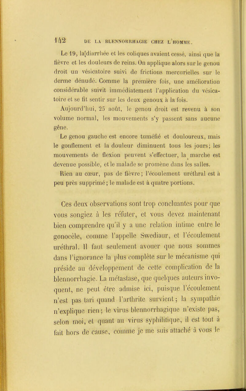 Le 19, la[diarrliée et les coliques avaient cessé, ainsi que la fièvre et les douleurs de reins. On applique alors sur le genou droit un vésicatoire suivi de frictions mercurielles sur le derme dénudé. Gomme la première fois, une amélioration considérable suivit immédiatement l'application du vésica- toire et se fit sentir sur les deux genoux à la fois. Aujourd'hui, 25 août, le genou droit est revenu à son volume normal, les mouvements s'y passent sans aucune gêne. Le genou gauche est encore tuméfié et douloureux, mais le gonflement et la douleur diminuent tous les jours; les mouvements de flexion peuvent s'effectuer, la marche est devenue possible, et le malade se promène dans les salles. Rien au cœur, pas de fièvre; l'écoulement uréthral est à peu près supprimé ; le malade est à quatre portions. Ces deux observations sont trop concluantes pour que vous songiez à les réfuter, et vous devez maintenant bien comprendre qu'il y a une relation intime entre le gonocèle, comme l'appelle Swediaur, et l'écoulement uréthral. 11 faut seulement avouer que nous sommes dans l'ignorance la plus complète sur le mécanisme qui préside au développement de cette complication de la blennorrhagie. La métastase, que quelques auteurs invo- quent, ne peut être admise ici, puisque l'écoulement n'est pas tari quand l'arthrite survient ; la sympathie n'explique rien; le virus blennorrhagique n'existe pas, selon moi, et quant au virus syphilitique, il est tout à fait hors de cause, comme je me suis attaché à vous lo