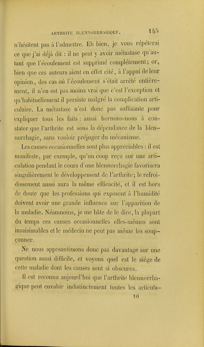 ARTIIRITI', RI.ICNNOIUUIAGIQUF.. 1A'^> n'hésitent pas à l'admellre. Eh bien, je vous répéterai ce que j'ai déjà dit : il ne peut y avoir métastase qu'au- tant que l'écoulement est supprimé complètement; or, bien que ces auteurs aient en effet cité, à l'appui de leur opinion, des cas où l'écoulement s'était arrêté entière- ment, il n'en est pas moins vrai que (î'est l'exception et qu'habituellement il persiste malgré la complication arti- culaire. La métastase n'est donc pas sufhsante pour cxphquer tous les faits : aussi bornons-nous à con- stater que l'arthrite est sous la dépendance de la blen- norrhagie, sans vouloir préjuger du mécanisme. Les causes occasionnelles sont plus appréciables : il est manifeste, par exemple, qu'un coup reçu sur une arti- culation pendant le cours d'une blennorrhagie favorisera singulièrement le développement de l'arthrite; le refroi- dissement aussi aura la même efficacité, et il est hors de doute que les professions qui exposent à l'humidité doivent avoir une grande influence sur l'apparition de la maladie. Néanmoins, je me hâte de le dire, la plupart du temps ces causes occasionnelles elles-mêmes sont insaisissables et le médecin ne peut pas même les soup- çonner. Ne nous appesantissons donc pas davantage sur une question aussi difficile, et voyons quel est le siège de cette maladie dont les causes sont si obscures. 11 est reconnu aujourd'hui que l'arthrite blennorrha- gique peut envahir indistinctement toutes les articula-