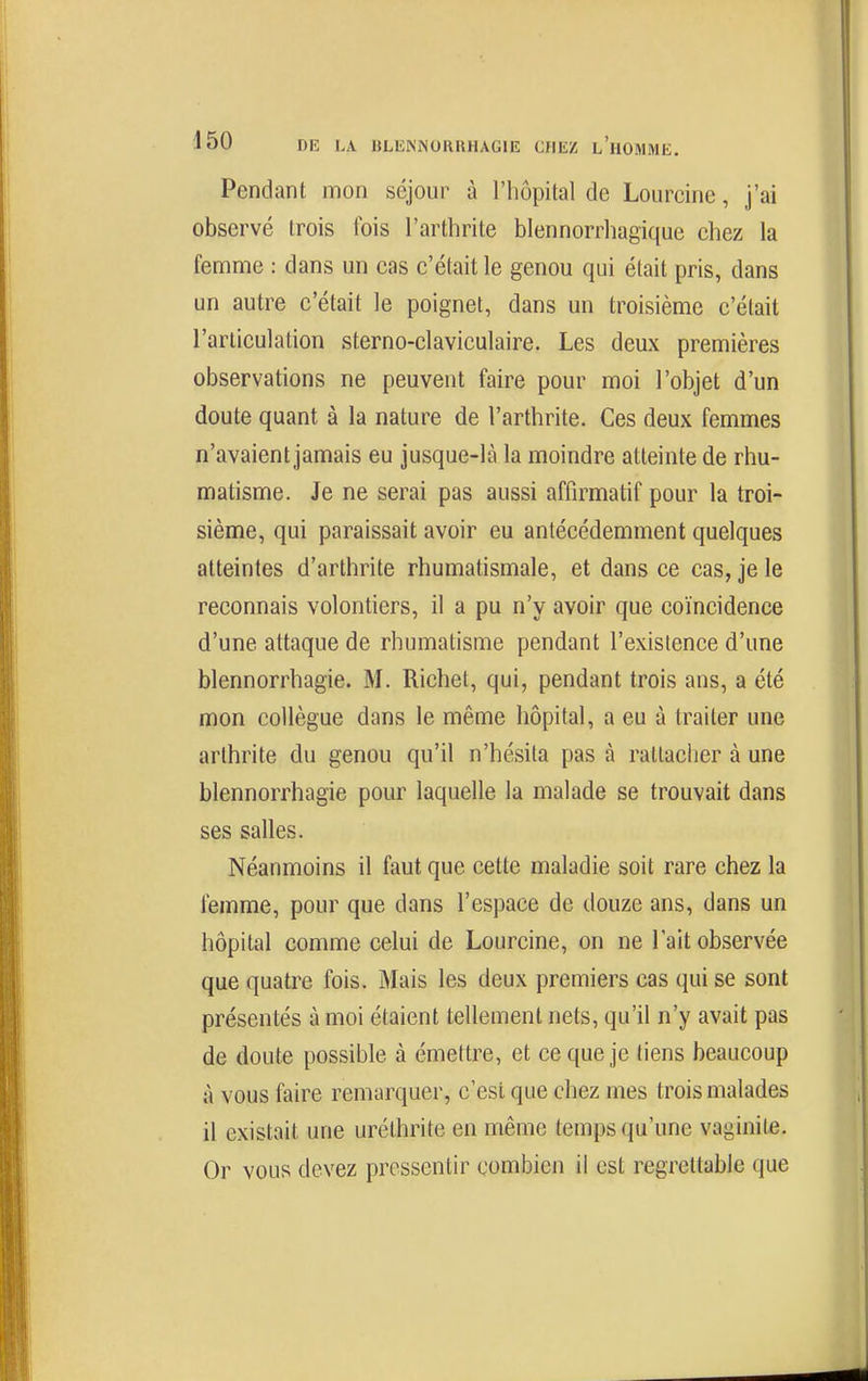 Pendant mon séjour à l'hôpital de Lourcine, j'ai observé trois lois l'arthrite blennorrhagique chez la femme : dans un cas c'était le genou qui était pris, dans un autre c'était le poignet, dans un troisième c'était l'articulation sterno-claviculaire. Les deux premières observations ne peuvent faire pour moi l'objet d'un cloute quant à la nature de l'arthrite. Ces deux femmes n'avaient jamais eu jusque-là la moindre atteinte de rhu- matisme. Je ne serai pas aussi affirmatif pour la troi- sième, qui paraissait avoir eu antécédemment quelques atteintes d'arthrite rhumatismale, et dans ce cas, je le reconnais volontiers, il a pu n'y avoir que coïncidence d'une attaque de rhumatisme pendant l'existence d'une blennorrhagie. M. Richet, qui, pendant trois ans, a été mon collègue dans le même hôpital, a eu à traiter une arthrite du genou qu'il n'hésita pas à rattacher à une blennorrhagie pour laquelle la malade se trouvait dans ses salles. Néanmoins il faut que cette maladie soit rare chez la femme, pour que dans l'espace de douze ans, dans un hôpital comme celui de Lourcine, on ne lait observée que quatre fois. Mais les deux premiers cas qui se sont présentés à moi étaient tellement nets, qu'il n'y avait pas de doute possible à émettre, et ce que je tiens beaucoup à vous faire remarquer, c'est que chez mes trois malades il existait une uréthrite en même temps qu'une vaginite. Or vous devez pressentir combien il est regrettable que