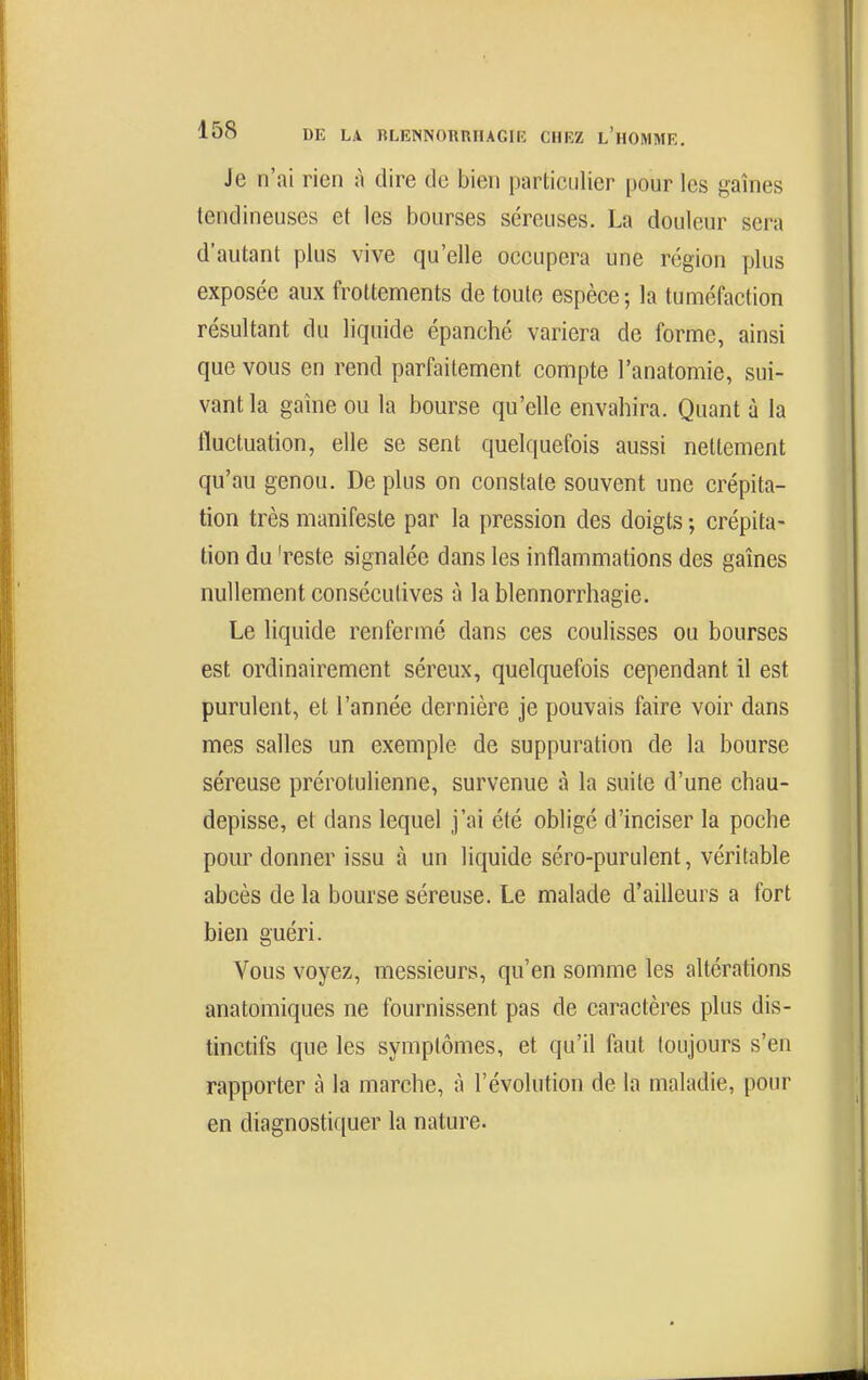 Je n'ai rien à dire de bien particulier pour les gaines tendineuses et les bourses séreuses. La douleur sera d'autant plus vive qu'elle occupera une région plus exposée aux frottements de toute espèce-, la tuméfaction résultant du liquide épanché variera de forme, ainsi que vous en rend parfaitement compte l'anatomie, sui- vant la gaîne ou la bourse qu'elle envahira. Quant à la fluctuation, elle se sent quelquefois aussi nettement qu'au genou. De plus on constate souvent une crépita- tion très manifeste par la pression des doigts ; crépita- tion du 'reste signalée dans les inflammations des gaines nullement consécutives à la blennorrhagie. Le liquide renfermé dans ces coulisses ou bourses est ordinairement séreux, quelquefois cependant il est purulent, et l'année dernière je pouvais faire voir dans mes salles un exemple de suppuration de la bourse séreuse prérotulienne, survenue à la suite d'une chau- depisse, et dans lequel j'ai été obligé d'inciser la poche pour donner issu à un liquide séro-purulent, véritable abcès de la bourse séreuse. Le malade d'ailleurs a fort bien guéri. Vous voyez, messieurs, qu'en somme les altérations anatomiques ne fournissent pas de caractères plus dis- tinctifs que les symptômes, et qu'il faut toujours s'en rapporter à la marche, à l'évolution de la maladie, pour en diagnostiquer la nature.