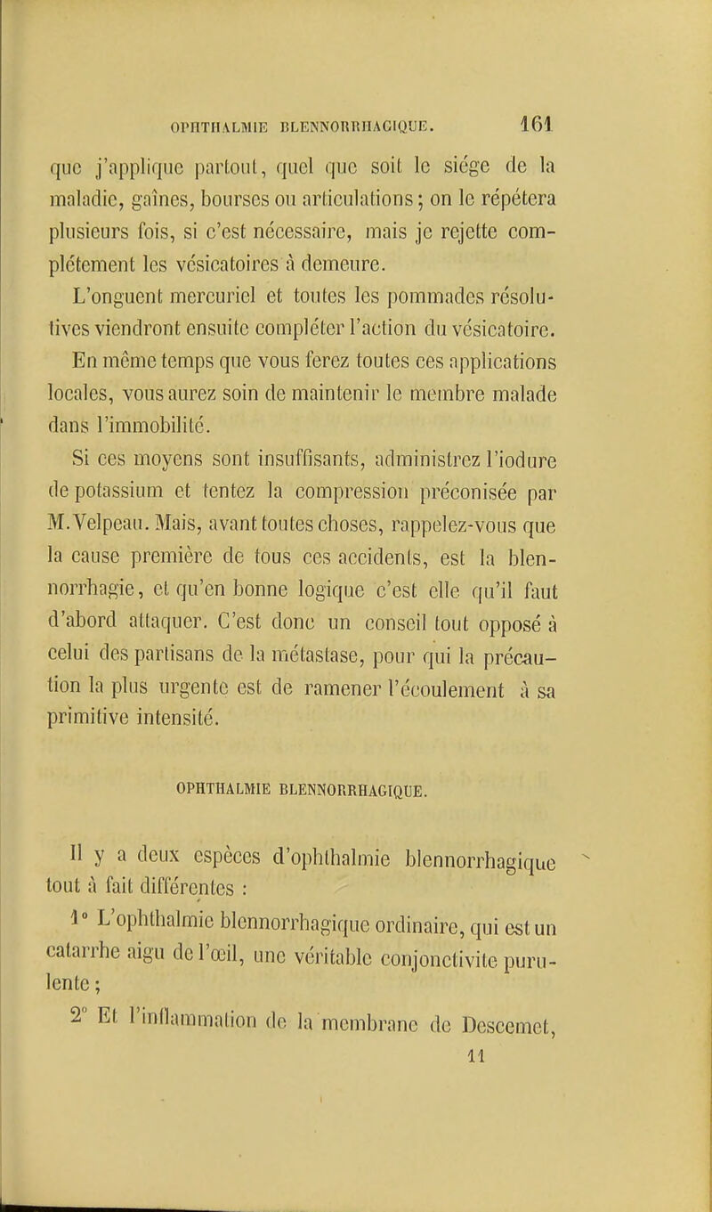 que J'npplique partout, quel que soit le siège de la maladie, gaines, bourses ou articulations ; on le répétera plusieurs fois, si c'est nécessaire, mais je rejette com- plètement les vcsicatoires à demeure. L'onguent mercuriel et toutes les pommades résolu- tives viendront ensuite compléter l'action du vésicatoire. En même temps que vous ferez toutes ces applications locales, vous aurez soin de maintenir le membre malade dans l'immobilité. Si ces moyens sont insuffisants, administrez l'iodure de potassium et tentez la compression préconisée par M.Velpeau, Mais, avant toutes choses, rappelez-vous que la cause première de tous ces accidents, est la blen- norrhagie, et qu'en bonne logique c'est elle qu'il faut d'abord attaquer. C'est donc un conseil tout opposé à celui des partisans de la métastase, pour qui la précau- tion ta plus urgente est de ramener l'écoulement à sa primitive intensité. OPHTHALMIE BLENNORRHAGIQUE. Il y a deux espèces d'opblhalmie blennorrhagique tout à fait différentes : 1» L'ophthalmie blennorrhagique ordinaire, qui est un catarrhe aigu de l'œil, une véritable conjonctivite puru- lente ; 2 Et l'inllammation de la membrane de Desccmet, 11