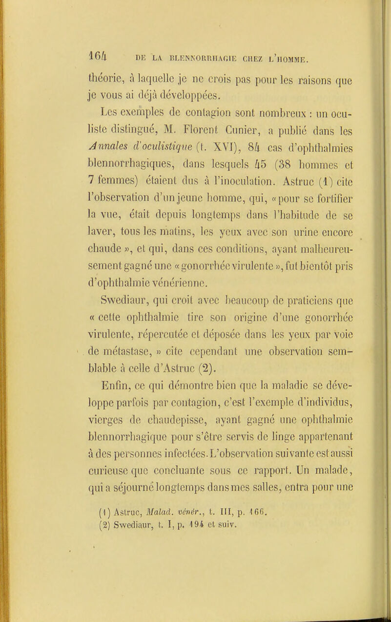 théorie, à laquelle je ne crois pas pour les raisons que je vous ai déjà développées. Les exemples de contagion sont nombreux : un ocu- liste distingué, M. Florent Cunier, a publié dans les Annales d'oculistiqve (t. XVI), Sk cas d'oplithalmics blennorrhagiqiies, dans lesquels 65 (38 hommes et 7 femmes) étaient dus à l'inoculation. Astruc (1) cite l'observation d'un jeune homme, qui, «pour se fortifier la vue, était depuis longtemps dans l'habitude de se laver, tous les matins, les yeux avec son urine encore chaude «, et qui, dans ces conditions, ayant malheureu- sement gagné une « gonorrhée virulente », fut bientôt pris d'ophthalmie vénérienne, Swediaur, qui croit avec beaucoup de praticiens que « cette ophthalmic tire son origine d'une gonorrhée virulente, répercutée et déposée dans les yeux par voie de métastase, » cite cependant une observation sem- blable à celle d'Astruc (2). Enfin, ce qui démontre bien que la maladie se déve- loppe parfois par contagion, c'est l'exemple d'individus, vierges de chaudepisse, ayant gagné une ophthalmic blennorrhagique pour s'être servis de linge appartenant à des personnes infectées. L'observation suivante est aussi curieuse que concluante sous ce rapport. Un malade, quia séjourné longtemps dans mes salles, entra pour une (1) Aslruc, Malad. vénér., t. III, p. 166. (2) Swediaur, l, 1, p. 194 el suiv.