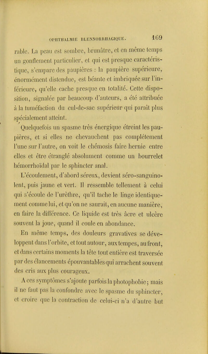 rnblc. La peau est sombre, brunâtre, et en même temps uu f>onllcuienl particulier, et qui est presque caractéris- tique, s'empare des paupières : la paupière supérieure, énormément distendue, est béante et imbriquée sur l'in- iérieure, qu'elle cache presque en totalité. Cette dispo- sition, signalée par beaucoup d'auteurs, a été attribuée à la tuméfaction du cul-de-sac supérieur qui paraît plus spécialement atteint. Quelquefois un spasme très énergique étreint les pau- pières, et si elles ne chevauchent pas complètement l'une sur l'autre, on voit le chémosis faire hernie entre elles et être étranglé absolument comme un bourrelet hémorrhoïdal par le sphincter anal. L'écoulement, d'abord séreux, devient séro-sanguino- lent, puis jaune et vert. Il ressemble tellement à celui qui s'écoule de l'urèthre, qu'il tache le linge identique- ment comme lui, et qu'on ne saurait, en aucune manière, en faire la différence. Ce liquide est très acre et ulcère souvent la joue, quand il coule en abondance. En même temps, des douleurs gravatives se déve- loppent dans l'orbite, et tout autour, aux tempes, au front, et dans certains moments la tête tout entière est traversée par des élancements épouvantables qui arrachent souvent des cris aux plus courageux. Aces symi)tômes s'ajoute parfois la photophobie; mais il ne faut pas la confondre avec le spasme du sphincter, et croire que In contraction de celui-ci n'a d'autre but