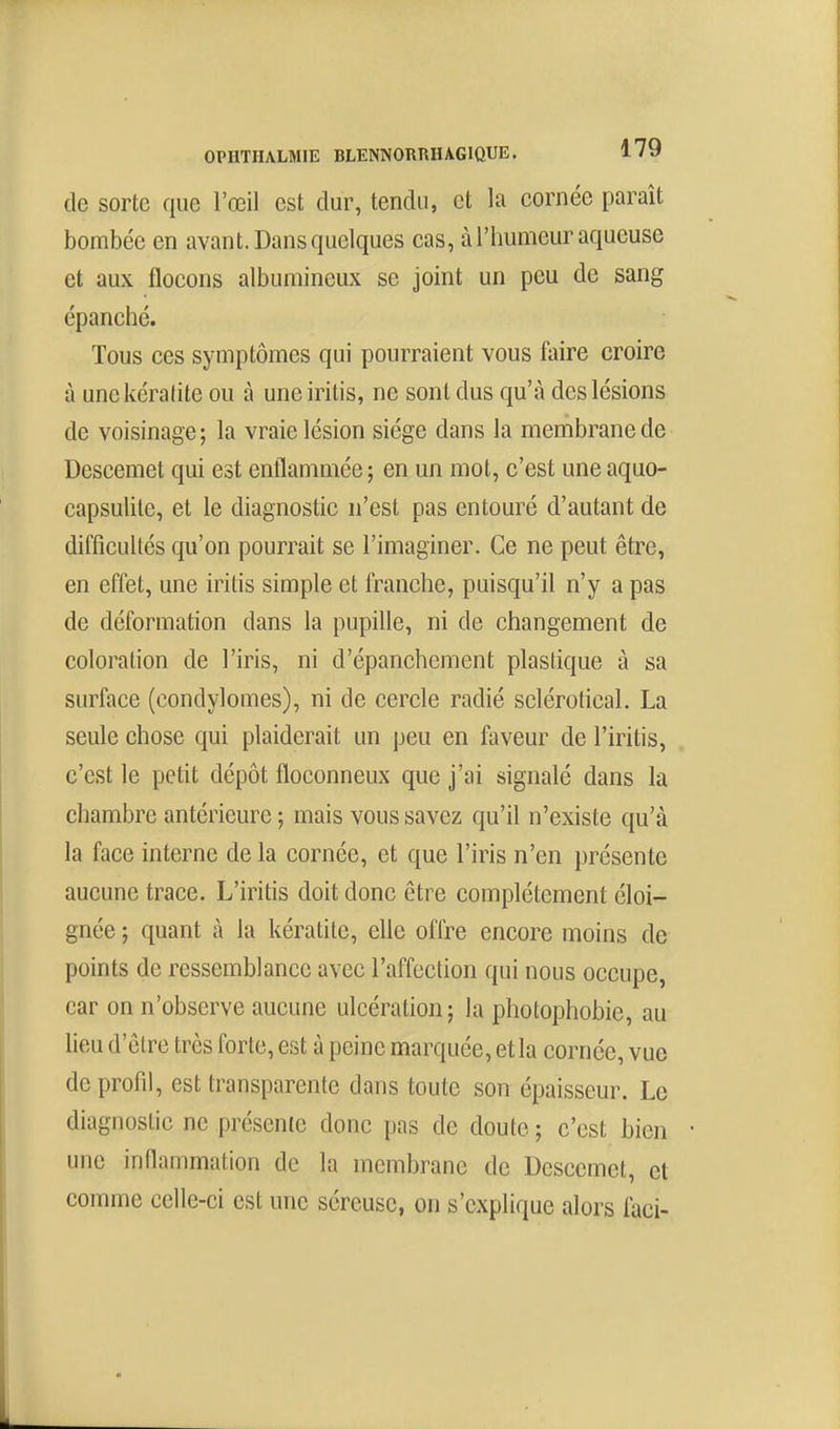 de sorte que l'œil est dur, tendu, et la cornée paraît bombée en avant. Dans quelques cas, à l'humeur aqueuse et aux flocons albumineux se joint un peu de sang épanché. Tous ces symptômes qui pourraient vous faire croire à une kératite ou à une iritis, ne sont dus qu'à des lésions de voisinage; la vraie lésion siège dans la membrane de Descemet qui est enflammée ; en un mot, c'est une aquo- capsulile, et le diagnostic n'est pas entouré d'autant de difficultés qu'on pourrait se l'imaginer. Ce ne peut être, en effet, une iritis simple et franche, puisqu'il n'y a pas de déformation dans la pupille, ni de changement de coloration de l'iris, ni d'épanchement plastique à sa surface (condylomes), ni de cercle radié sclérotical. La seule chose qui plaiderait un peu en faveur de l'iritis, c'est le petit dépôt floconneux que j'ai signalé dans la chambre antérieure ; mais vous savez qu'il n'existe qu'à la face interne de la cornée, et que l'iris n'en présente aucune trace. L'iritis doit donc être complètement éloi- gnée ; quant à la kératite, elle offre encore moins de points de ressemblance avec l'affection qui nous occupe, car on n'observe aucune ulcération; la photophobie, au lieu d'être très forte, est à peine marquée, et la cornée, vue de profil, est transparente dans toute son épaisseur. Le diagnostic ne présente donc pas de doute ; c'est bien • nne inflammation de la membrane de Descemet, et comme celle-ci est une séreuse, on s'explique alors faci-