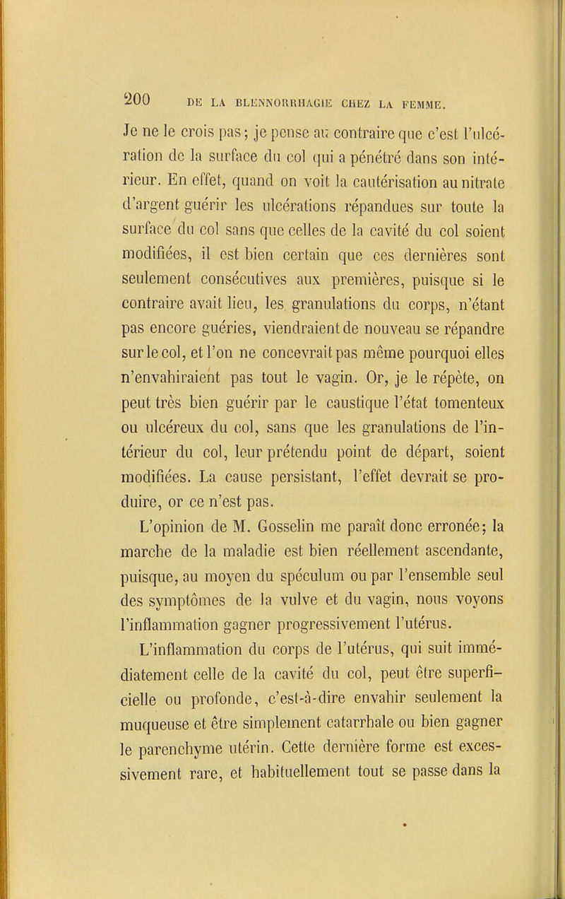 Je ne le crois pas ; je pense au contraire que c'est l'ulcé- ration de la surface du col qui a pénétré dans son inté- rieur. En effet, quand on voit la cautérisation au nitrate d'argent guérir les ulcérations répandues sur toute la surface du col sans que celles de la cavité du col soient modifiées, il est bien certain que ces dernières sont seulement consécutives aux premières, puisque si le contraire avait lieu, les granulations du corps, n'étant pas encore guéries, viendraient de nouveau se répandre sur le col, et l'on ne concevrait pas même pourquoi elles n'envahiraient pas tout le vagin. Or, je le répète, on peut très bien guérir par le caustique l'état tomenteux ou ulcéreux du col, sans que les granulations de l'in- térieur du col, leur prétendu point de départ, soient modifiées. La cause persistant, l'effet devrait se pro- duire, or ce n'est pas. L'opinion de M. Gosselin me paraît donc erronée; la marche de la maladie est bien réellement ascendante, puisque, au moyen du spéculum ou par l'ensemble seul des symptômes de la vulve et du vagin, nous voyons l'inflammation gagner progressivement l'utérus. L'inflammation du corps de l'utérus, qui suit immé- diatement celle de la cavité du col, peut être superfi- cielle ou profonde, c'est-cà-dire envahir seulement la muqueuse et être simplement catarrhale ou bien gagner le parenchyme utérin. Cette dernière forme est exces- sivement rare, et habituellement tout se passe dans la