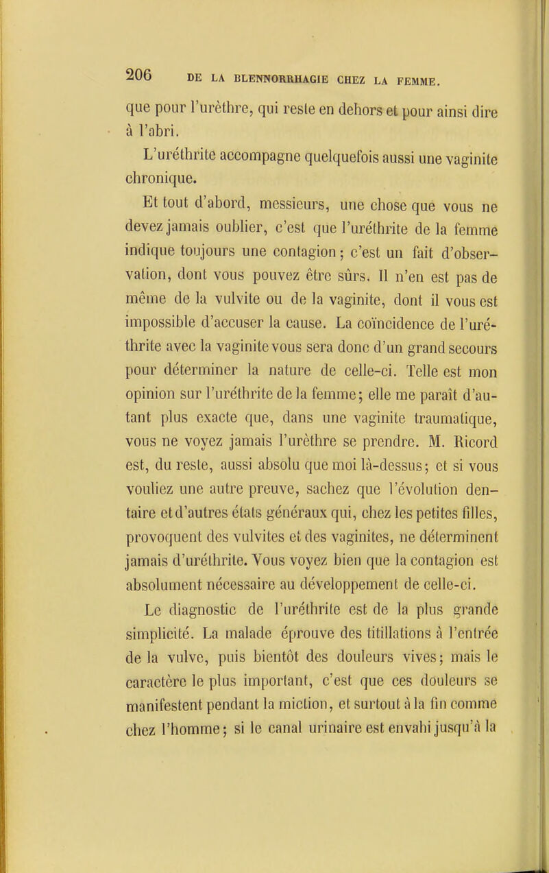 que pour l'urèthre, qui reste en dehors et pour ainsi dire à l'abri. L'uréthrite acconripagne quelquefois aussi une vaginite chronique. Et tout d'abord, messieurs, une chose que vous ne devez jamais oubher, c'est que l'uréthrite de la femme indique toujours une contagion ; c'est un fait d'obser- vation, dont vous pouvez être sûrs. Il n'en est pas de même de la vulvite ou de la vaginite, dont il vous est impossible d'accuser la cause. La coïncidence de l'uré- thrite avec la vaginite vous sera donc d'un grand secours pour déterminer la nature de celle-ci. Telle est mon opinion sur l'uréthrite de la femme; elle me paraît d'au- tant plus exacte que, dans une vaginite traumatique, vous ne voyez jamais l'urèthre se prendre. M. Ricord est, du reste, aussi absolu que moi là-dessus ; et si vous vouliez une autre preuve, sachez que l'évolution den- taire et d'autres états généraux qui, chez les petites filles, provoquent des vulvites et des vaginites, ne déterminent jamais d'uréthrile. Vous voyez bien que la contagion est absolument nécessaire au développement de celle-ci. Le diagnostic de l'uréthrite est de la plus grande simplicité. La malade éprouve des titillations à l'entrée de la vulve, puis bientôt des douleurs vives ; mais le caractère le plus important, c'est que ces douleurs se manifestent pendant la miction, et surtout à la fin comme chez l'homme; si le canal urinaire est envahi jusqu'à la