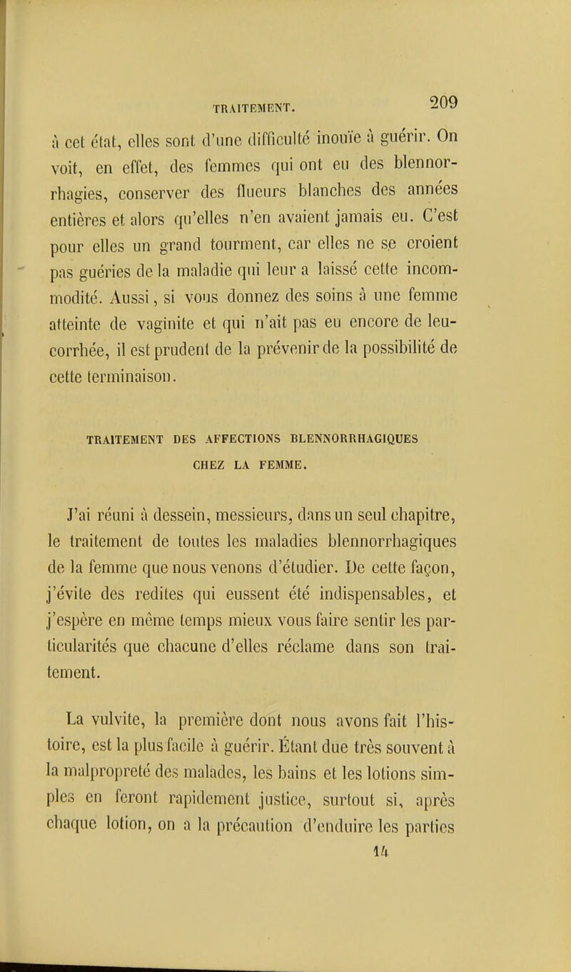 à cet état, elles sont d'une difficulté inouïe à guérir. On voit, en effet, des femmes qui ont eu des blennor- rhagies, conserver des flueurs blanches des années entières et alors qu'elles n'en avaient jamais eu. C'est pour elles un grand tourment, car elles ne se croient pas guéries de la maladie qui leur a laissé cette incom- modité. Aussi, si vous donnez des soins à une femme atteinte de vaginite et qui n'ait pas eu encore de leu- corrhée, il est prudent de la prévenir de la possibilité de cette terminaison. TRAITEMENT DES AFFECTIONS BLENNORRHAGIQUES CHEZ LA FEMME. J'ai réuni à dessein, messieurs, dans un seul chapitre, le traitement de toutes les maladies blennorrhagiques de la femme que nous venons d'étudier. De cette façon, j'évite des redites qui eussent été indispensables, et j'espère en môme temps mieux vous faire sentir les par- ticularités que chacune d'elles réclame dans son trai- tement. La vulvite, la première dont nous avons fait l'his- toire, est la plus facile à guérir. Étant due très souvent à la malpropreté des malades, les bains et les lotions sim- ples en feront rapidement justice, surtout si, après chaque lotion, on a la précaution d'enduire les parties 14