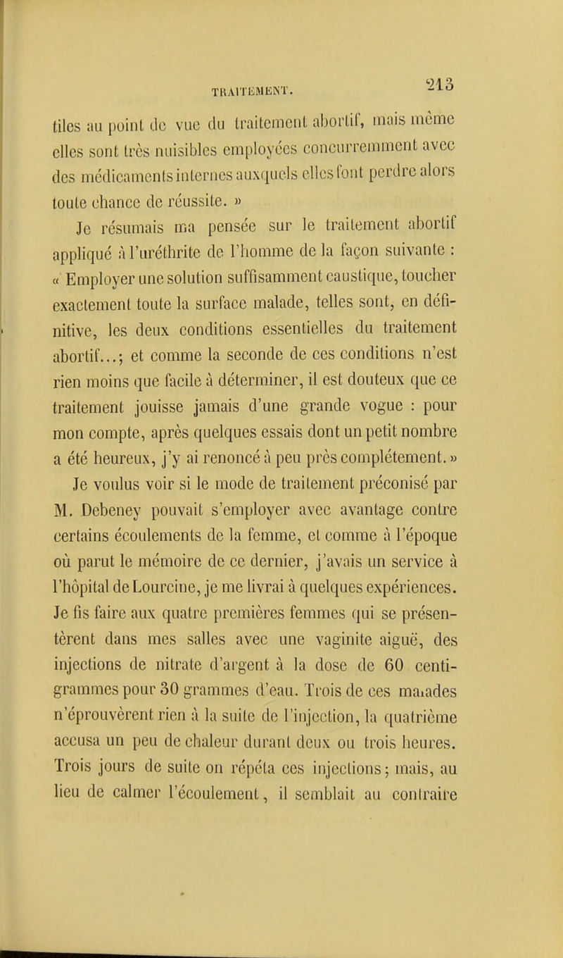 tiles au point de vue du traitemeiil aborlif, mais même elles sont très nuisibles employées concurremment avec des médicaments internes auxquels elles font perdre alors toute chance de réussite. » Je résumais ma pensée sur le traitement aborlif appliqué à l'uréthrite de l'homme de la façon suivante : « Employer une solution suffisamment caustique, toucher exactement toute la surface malade, telles sont, en défi- nitive, les deux conditions essentielles du traitement abortif... ; et comme la seconde de ces conditions n'est rien moins que facile à déterminer, il est douteux que ce traitement jouisse jamais d'une grande vogue : pour mon compte, après quelques essais dont un petit nombre a été heureux, j'y ai renoncé à peu près complètement. » Je voulus voir si le mode de traitement préconisé par M. Debeney pouvait s'employer avec avantage contre certains écoulements de la femme, et comme à l'époque où parut le mémoire de ce dernier, j'avais un service à l'hôpital de Lourcine, je me livrai à quelques expériences. Je fis faire aux quatre premières femmes qui se présen- tèrent dans mes salles avec une vaginite aiguë, des injections de nitrate d'argent à la dose de 60 centi- grammes pour 30 grammes d'eau. Trois de ces maïades n'éprouvèrent rien à la suite de l'injection, la quatrième accusa un peu de chaleur durant deux ou trois heures. Trois jours de suite on répéta ces injections ; mais, au lieu de calmer l'écoulement, il semblait au coniraire