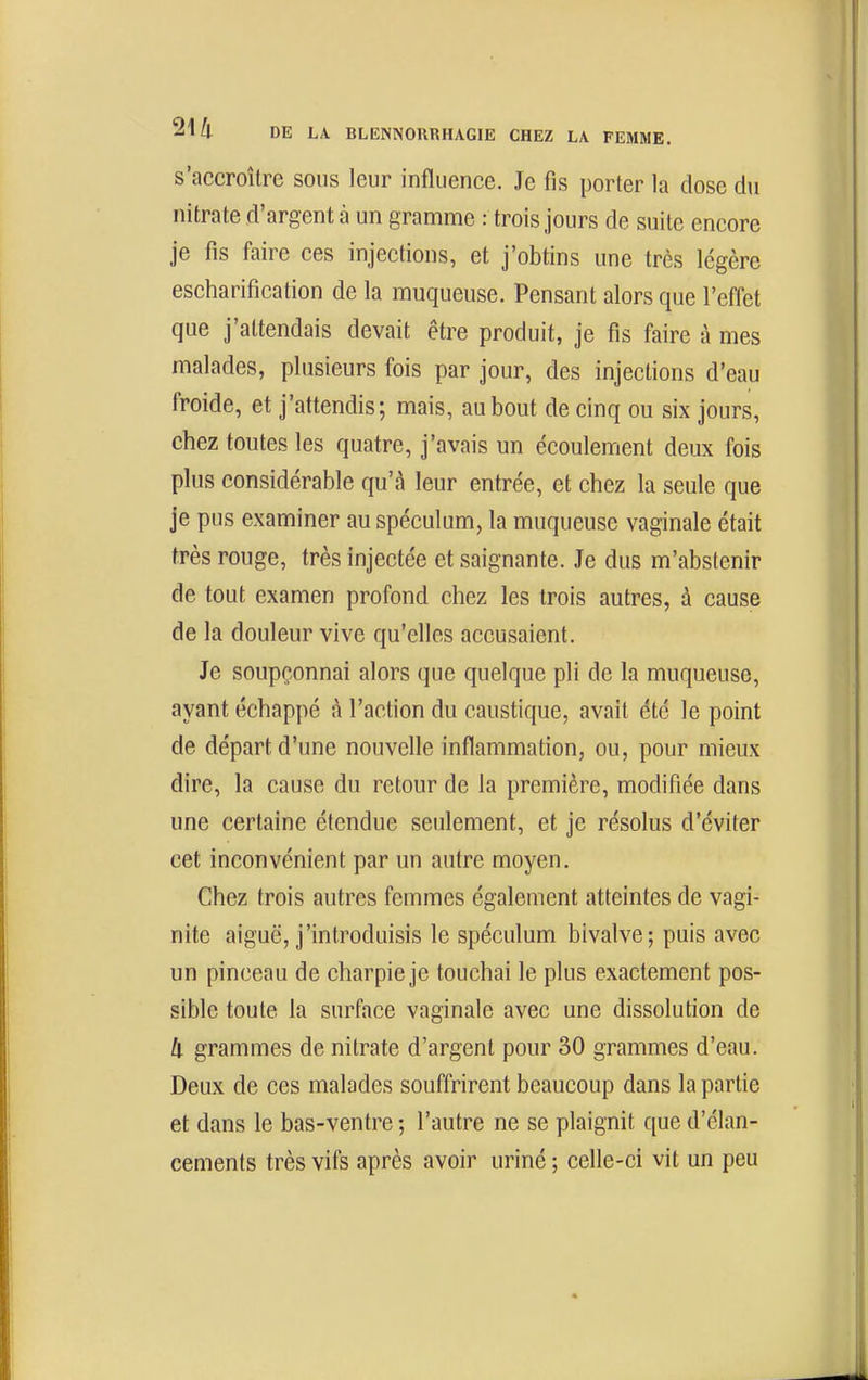s'accroître sous leur influence. Je fis porter la dose du nitrate d'argent à un gramme : trois jours de suite encore je fis faire ces injections, et j'obtins une très légère escharification de la muqueuse. Pensant alors que l'effet que j'attendais devait être produit, je fis faire à mes malades, plusieurs fois par jour, des injections d'eau froide, et j'attendis; mais, au bout de cinq ou six jours, chez toutes les quatre, j'avais un écoulement deux fois plus considérable qu'à leur entrée, et chez la seule que je pus examiner au spéculum, la muqueuse vaginale était très rouge, très injectée et saignante. Je dus m'abstenir de tout examen profond chez les trois autres, à cause de la douleur vive qu'elles accusaient. Je soupçonnai alors que quelque pli de la muqueuse, ayant échappé à l'action du caustique, avait été le point de départ d'une nouvelle inflammation, ou, pour mieux dire, la cause du retour de la première, modifiée dans une certaine étendue seulement, et je résolus d'éviter cet inconvénient par un autre moyen. Chez trois autres femmes également atteintes de vagi- nite aiguë, j'introduisis le spéculum bivalve; puis avec un pinceau de charpie je touchai le plus exactement pos- sible toute la surface vaginale avec une dissolution de Il grammes de nitrate d'argent pour 30 grammes d'eau. Deux de ces malades souffrirent beaucoup dans la partie et dans le bas-ventre; l'autre ne se plaignit que d'élan- cements très vifs après avoir uriné ; celle-ci vit un peu