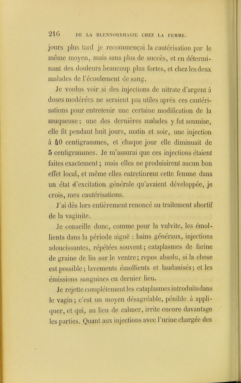 jours plus tard je recommençai la cautérisation par le même moyen, mais sans plus de succès, et en détermi- nant des douleurs beaucoup plus fortes, et chez les deux malades de l'écoulement de sang. Je voulus voir si des injections de nitrate d'argent à doses modérées ne seraient pas utiles après ces cautéri- sations pour entretenir une certaine modification de la muqueuse ; une des dernières malades y fut soumise, elle fit pendant huit jours, matin et soir, une injection à ÛO centigrammes, et 'chaque jour elle diminuait de 5 centigrammes. Je m'assurai que ces injections étaient faites exactement ; mais elles ne produisirent aucun bon effet local, et même elles entretinrent cette femme dans un état d'excitation générale qu'avaient développée, je crois, mes cautérisations. J'ai dès lors entièrement renoncé au traitement abortif de la vaginite. Je conseille donc, comme pour la vulvite, les émol- lients dans la période aiguë : bains généraux, injections adoucissantes, répétées souvent ; cataplasmes de farine de graine de hn sur le ventre; repos absolu, si la chose est possible ; lavements émollients et laudanisés ; cl les émissions sanguines en dernier lieu. Je rejette complètement les cataplasmes introduitsdans le vagin; c'est un moyen désagréable, pénible à appli- quer, et qui, au lieu de calmer, irrite encore davantage les parties. Quant aux injections avec l'urine chargée des