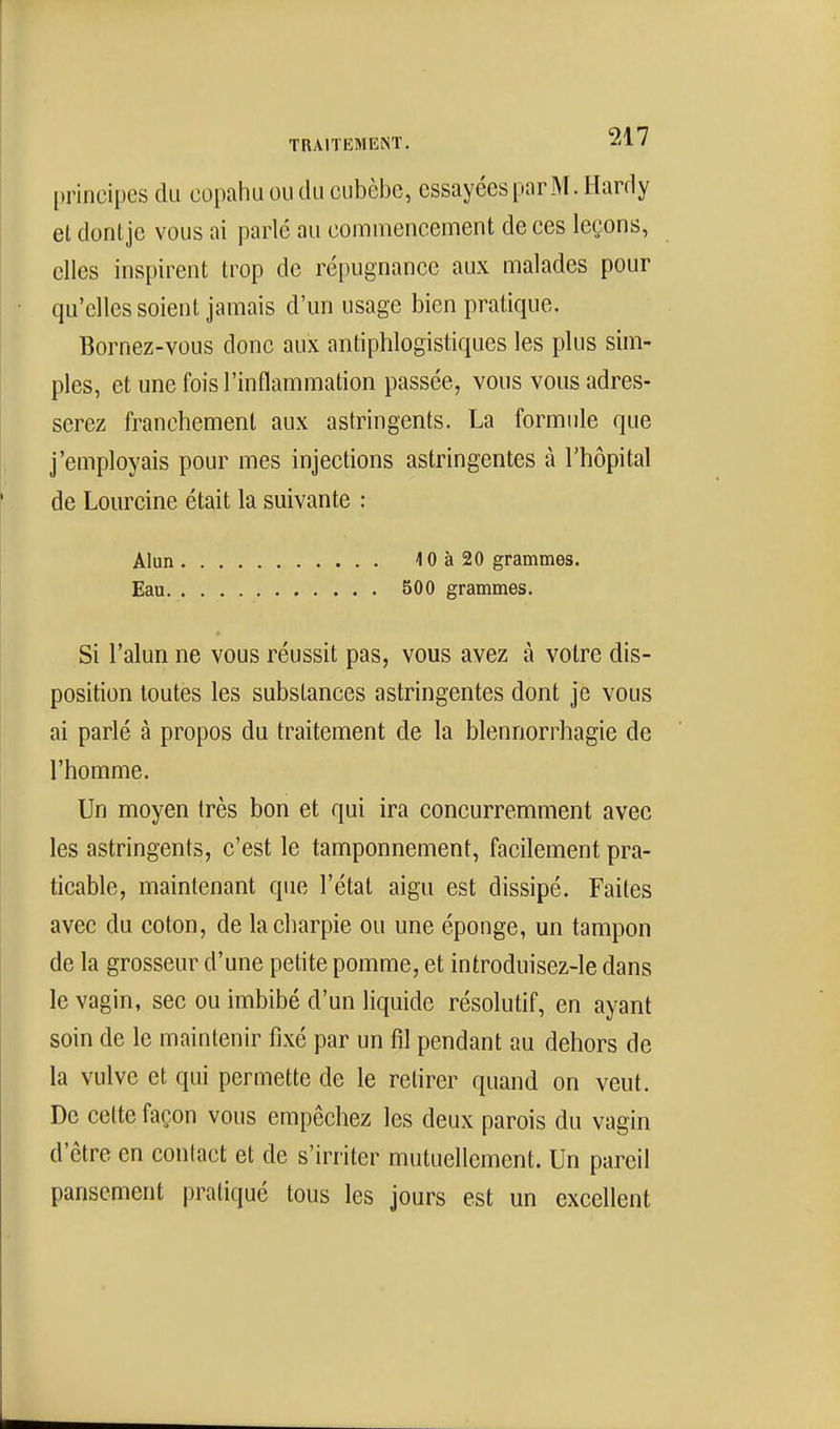 principes du copaiiu ou du cubèbc, essayées par M. Hardy el dontje vous ai parlé au commencement de ces leçons, elles inspirent trop de répugnance aux malades pour qu'elles soient jamais d'un usage bien pratique. Bornez-vous donc aux antiphlogistiques les plus sim- ples, et une fois l'inflammation passée, vous vous adres- serez franchement aux astringents. La formule que j'employais pour mes injections astringentes à l'hôpital de Lourcine était la suivante : Alun 40à20 grammes. Eau 500 grammes. Si l'alun ne vous réussit pas, vous avez à votre dis- position toutes les substances astringentes dont je vous ai parlé à propos du traitement de la blennorrhagie de l'homme. Un moyen très bon et qui ira concurremment avec les astringents, c'est le tamponnement, facilement pra- ticable, maintenant que l'état aigu est dissipé. Faites avec du coton, de la charpie ou une éponge, un tampon de la grosseur d'une petite pomme, et introduisez-le dans le vagin, sec ou imbibé d'un liquide résolutif, en ayant soin de le maintenir fixé par un fil pendant au dehors de la vulve et qui permette de le retirer quand on veut. De celte façon vous empêchez les deux parois du vagin d'être en contact et de s'irriter mutuellement. Un pareil pansement pratiqué tous les jours est un excellent