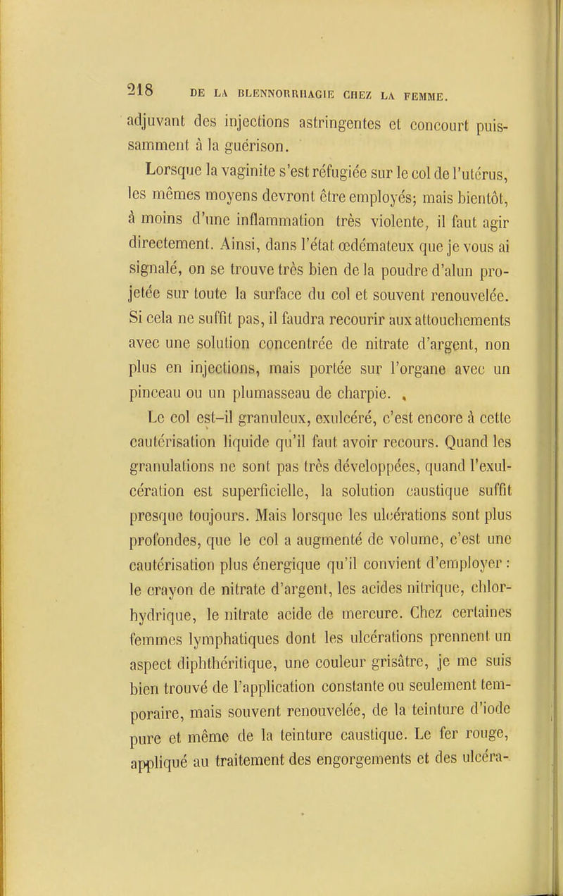 adjuvant des injections astringentes et concourt puis- sanfiment à la guérison. Lorsque la vaginite s'est réfugiée sur le col de l'utérus, les mêmes moyens devront être employés; mais bientôt, à moins d'une inflammation très violente, il faut agir directement. Ainsi, dans l'état œdémateux que je vous ai signalé, on se trouve très bien de la poudre d'alun pro- jetée sur toute la surface du col et souvent renouvelée. Si cela ne suffit pas, il faudra recourir aux attouchements avec une solution concentrée de nitrate d'argent, non plus en injections, mais portée sur l'organe avec un pinceau ou un plumasseau de charpie. , Le col est-il granuleux, exulcéré, c'est encore à cette cautérisation hquide qu'il faut avoir recours. Quand les granulations ne sont pas très développées, quand l'exul- cération est superficielle, la solution caustique suffit presque toujours. Mais lorsque les uh^érations sont plus profondes, que le col a augmenté de volume, c'est une cautérisation plus énergique qu'il convient d'employer : le crayon de nitrate d'argent, les acides nitrique, chlor- hydrique, le nitrate acide de mercure. Chez certaines femmes lymphatiques dont les ulcérations prennent un aspect diphthéritique, une couleur grisâtre, je me suis bien trouvé de l'application constante ou seulement tem- poraire, mais souvent renouvelée, de la teinture d'iode pure et même de la teinture caustique. Le fer rouge, appliqué au traitement des engorgements et des ulcéra-
