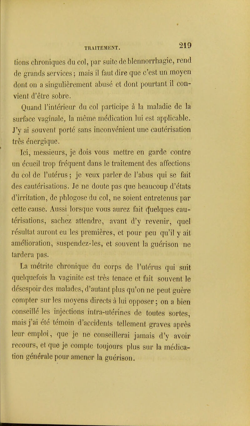 TRAITEMIlNT. lions chroniques du col, par suite de blennorriiagie, rend de grands services ; mais il faut dire que c'est un moyen dont on a singulièrement abusé et dont pourtant il con- vient d'être sobre. Quand l'intérieur du col participe à la maladie de la surface vaginale, la même médication lui est applicable. J'y ai souvent porté sans inconvénient une cautérisation très énergique. Ici, messieurs, je dois vous mettre en garde contre un écueil trop fréquent dans le traitement des affections du col de l'utérus ; je veux parler de l'abus qui se fait des cautérisations. Je ne doute pas que beaucoup d'états d'irritation, de phlogose du col, ne soient entretenus par cette cause. Aussi lorsque vous aurez fait (Quelques cau- térisations, sachez attendre, avant d'y revenir, quel résultat auront eu les premières, et pour peu qu'il y ait amélioration, suspendez-les, et souvent la guérison ne tardera pas. La métrite chronique du corps de l'utérus qui suit quelquefois la vaginite est très tenace et fait souvent le désespoir des malades, d'autant plus qu'on ne peut guère compter sur les moyens directs à lui opposer ; on a bien conseillé les injections intra-utérines de toutes sortes, mais j'ai été témoin d'accidents tellement graves après leur emploi, que je ne conseillerai jamais d'y avoir recours, et que je compte toujours plus sur la médica- tion générale pour amener la guérison.