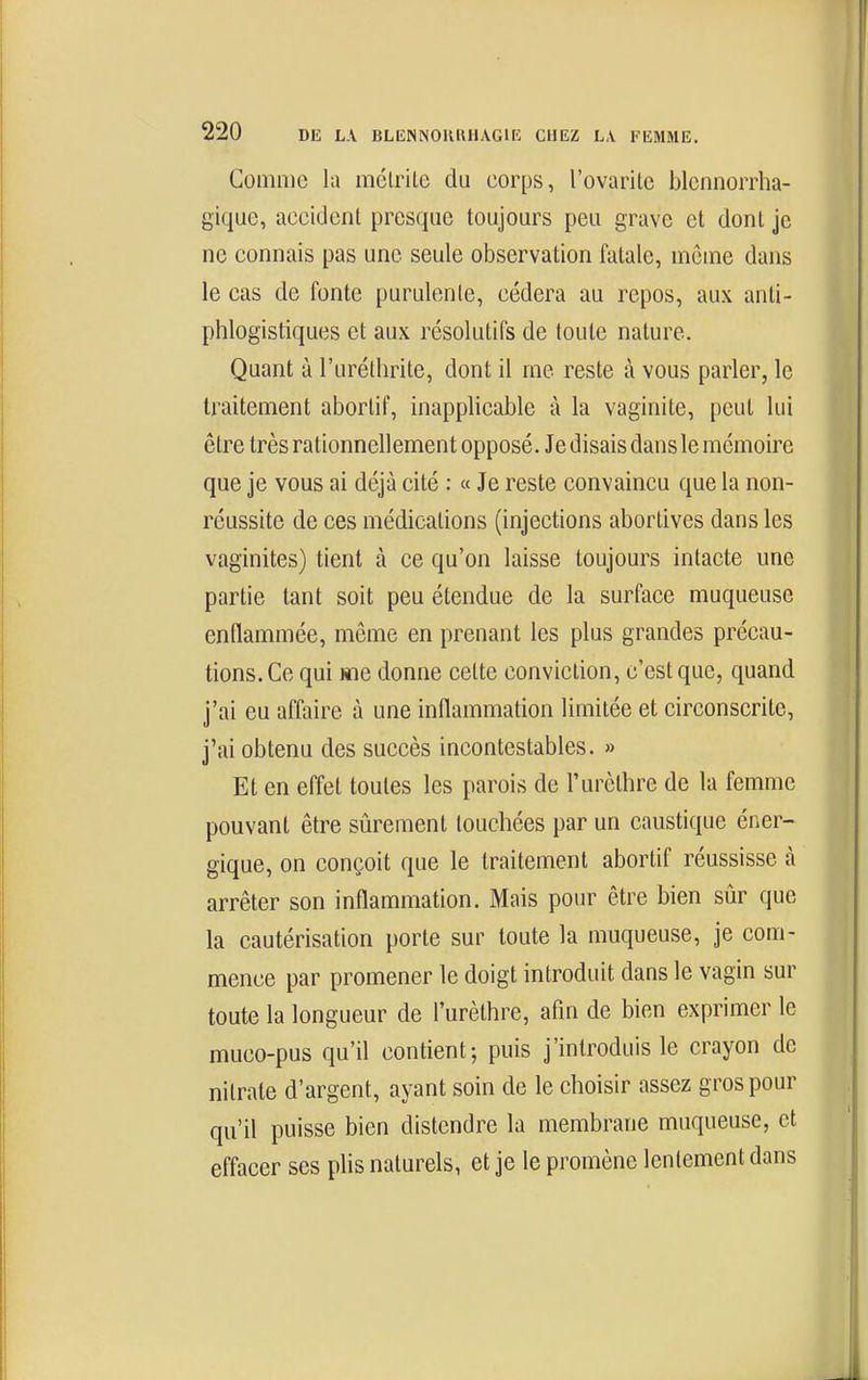 Gomme la mélrile du corps, l'ovaritc blcnnorrha- gique, accident presque toujours peu grave et dont je ne connais pas une seule observation fatale, môme dans le cas de fonte purulente, cédera au repos, aux anti- phlogistiques et aux résolutifs de toute nature. Quant à l'urélhrite, dont il me reste à vous parler, le traitement aborlif, inapplicable à la vaginite, peut lui être très rationnellement opposé. Je disais dans le mémoire que je vous ai déjà cité : « Je reste convaincu que la non- réussite de ces médications (injections abortives dans les vaginites) tient à ce qu'on laisse toujours intacte une partie tant soit peu étendue de la surface muqueuse enflammée, même en prenant les plus grandes précau- tions. Ce qui me donne celte conviction, c'est que, quand j'ai eu affaire à une inflammation limitée et circonscrite, j'ai obtenu des succès incontestables. » Et en effet toutes les parois de l'urèlhre de la femme pouvant être sûrement touchées par un caustique éner- gique, on conçoit que le traitement abortif réussisse à arrêter son inflammation. Mais pour être bien sûr que la cautérisation porte sur toute la muqueuse, je com- mence par promener le doigt introduit dans le vagin sur toute la longueur de l'urèthre, afm de bien exprimer le muco-pus qu'il contient; puis j'introduis le crayon de nitrate d'argent, ayant soin de le choisir assez gros pour qu'il puisse bien distendre la membrane muqueuse, et effacer ses plis naturels, et je le promène lentement dans