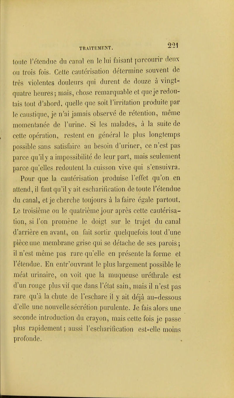 toute l'étendue du canal en le lui ftiisant parcourir tleux ou trois fois. Cette cautérisation détermine souvent de très violentes douleurs qui durent de douze à vingt- quatre heures; mais, chose remarquahle et que je redou- tais tout d'abord, quelle que soit l'irritation produite par le caustique, je n'ai jamais observé de rétention, même momentanée de l'urine. Si les malades, à la suite de cette opération, restent en général le plus longtemps possible sans satisfaire au besoin d'uriner, ce n'est pas parce qu'il y a impossibilité de leur part, mais seulement parce qu'elles redoutent la cuisson vive qui s'ensuivra. Pour que la cautérisation produise l'effet qu'on en attend, il faut qu'il y ait escharificalion de toute l'étendue du canal, et je cherche toujours à la faire égale partout. Le troisième ou le quatrième jour après cette cautérisa- tion, si l'on promène le doigt sur le trajet du canal d'arrière en avant, on fait sortir quelquefois tout d'une pièce une membrane grise qui se détache de ses parois ; il n'est même pas rare qu'elle en présente la forme et l'étendue. En entr'ouvrant le plus largement possible le méat urinaire, on voit que la muqueuse uréthrale est d'un rouge plus vif que dans l'état sain, mais il n'est pas rare qu'à la chute de l'eschare il y ait déjà au-dessous d'elle une nouvelle sécrétion purulente. Je fais alors une seconde introduction du crayon, mais cette fois je passe plus rapidement ; aussi l'escharification est-elle moins profonde.
