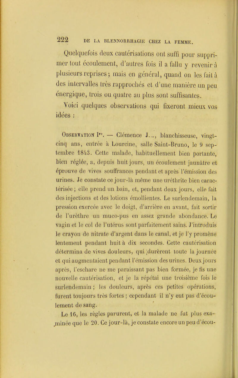 Quelquefois deux cauLcrisations ont suffi pour suppri- mer tout écoulement, d'autres fois il a fallu y revenir à plusieurs reprises-, mais en général, quand on les fait à des intervalles très rapprochés et d'une manière un peu énergique, trois ou quatre au plus sont suffisantes. Voici quelques observations qui fixeront mieux vos idées : Observation I'^ — Clémence J..., blanchisseuse, vingt- cinq ans, entrée à Lourcine, salle Saint-Bruno, le 9 sep- tembre 18^3. Cette malade, habituellement bien portante, bien réglée, a, depuis huit jours, un écoulement jaunâtre et éprouve de vives souffrances pendant et après l'émission des urines. Je constate ce jour-là même une uréthrite bien carac- térisée ; elle prend un bain, et, pendant deux jours, elle fait des injections et des lotions émollientes. Le surlendemain, la pression exercée avec le doigt, d'arrière en avant, fait sortir de l'urèthre un muco-pus en assez grande abondance. Le vagin et le col de l'utérus sont parfaitement sains. J'introduis le crayon de nitrate d'argent dans le canal, et je l'y promène lentement pendant huit à dix secondes. Cette cautérisation détermina de vives douleurs, qui ;durèrent toute la journée et qui augmentaient pendant l'émission des urines. Deux jours après, l'eschare ne me paraissant pas bien formée, je fis une nouvelle cautérisation, et je la répétai une troisième fois le surlendemain ; les douleurs, après ces petites opérations, furent toujours très fortes : cependant il n'y eut pas d'écou- lement de sang. Le 16, les règles parurent, et la malade ne fut plus exa- ,minée que le 20. Ce jour-là, je constate encore un peu d'écou-
