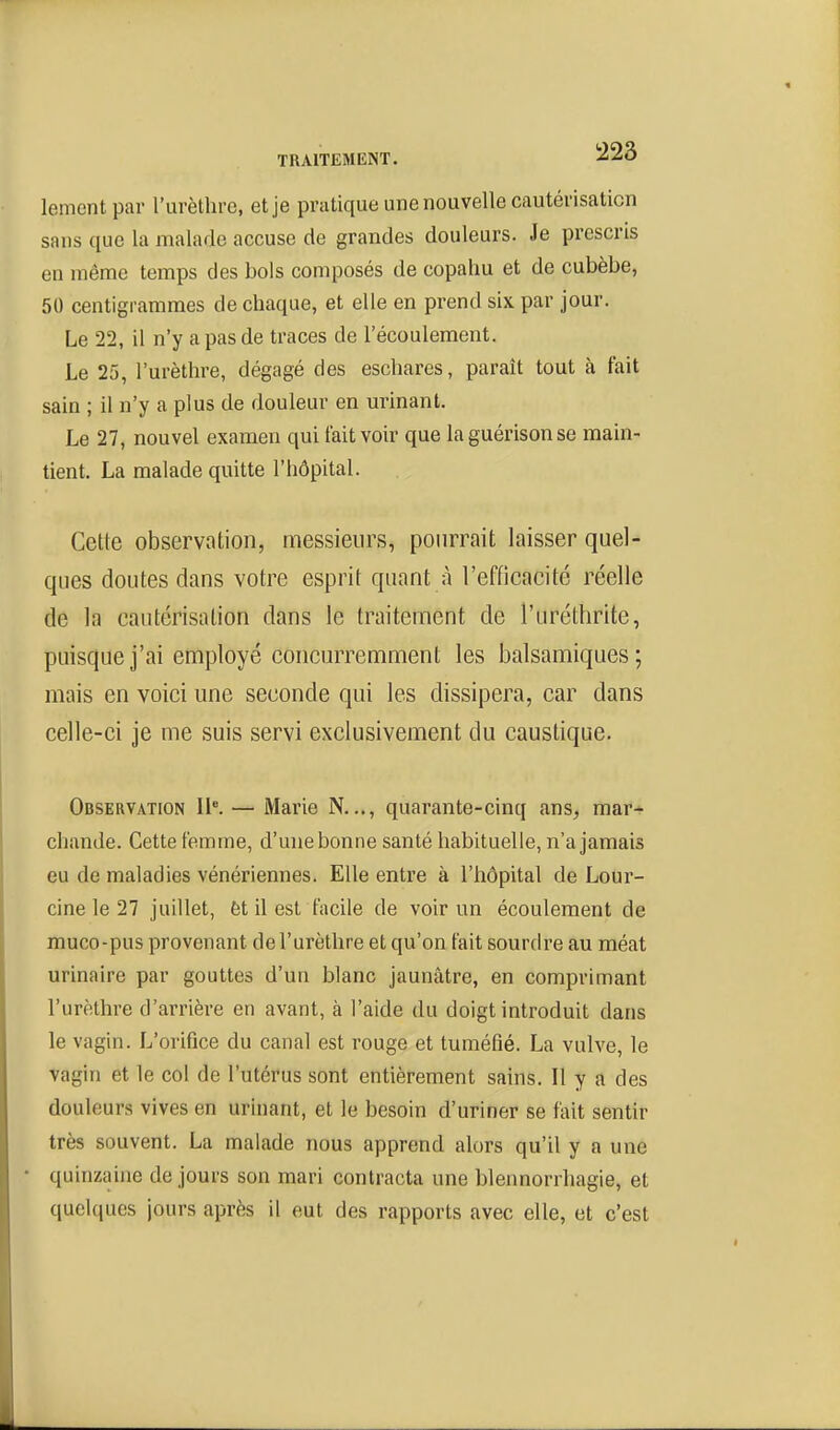 lementpar l'urèthre, et je pratique une nouvelle cautérisation sans que la malade accuse de grandes douleurs. Je prescris en même temps des bols composés de copahu et de cubèbe, 50 centigrammes de chaque, et elle en prend six par jour. Le 22, il n'y a pas de traces de l'écoulement. Le 25, l'urèthre, dégagé des eschares, parait tout à fait sain ; il n'y a plus de douleur en urinant. Le 27, nouvel examen qui tait voir que la guérisonse main- tient. La malade quitte l'hôpital. Cette observation, messieurs, pourrait laisser quel- ques doutes dans votre esprit quant à l'efficacité réelle de la cautérisation dans le traitennent de l'uréthrite, puisque j'ai employé concurremment les balsamiques; mais en voici une seconde qui les dissipera, car dans celle-ci je me suis servi exclusivement du caustique. Observation IK — Marie N..., quarante-cinq ans, mar- chande. Cette femme, d'une bonne santé habituelte, n'a jamais eu de maladies vénériennes. Elle entre à l'hôpital de Lour- cine le 27 juillet, èt il est facile de voir un écoulement de muco-pus provenant de l'urèthre et qu'on fait sourdre au méat urinaire par gouttes d'un blanc jaunâtre, en comprimant l'urèthre d'arrière en avant, à l'aide du doigt introduit dans le vagin. L'orifice du canal est rouge et tuméfié. La vulve, le vagin et le col de l'utérus sont entièrement sains. Il y a des douleurs vives en urinant, et le besoin d'uriner se fait sentir très souvent. La malade nous apprend alors qu'il y a une quinzaine de jours son mari contracta une blennorrhagie, et quelques jours après il eut des rapports avec elle, et c'est