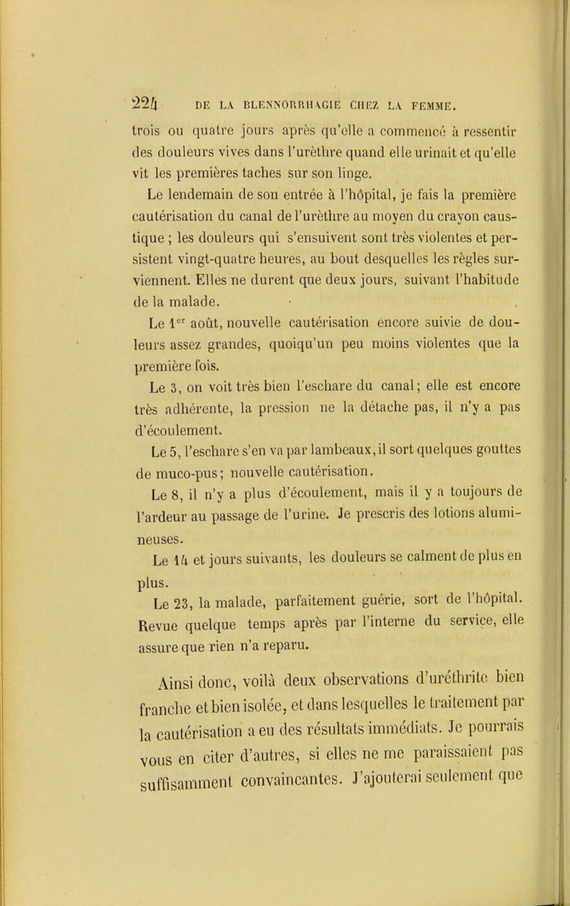trois OU quatre jours après qu'elle a commencé à ressentir des douleurs vives dans l'urèthre quand elle urinait et qu'elle vit les premières taches sur son linge. Le lendemain de son entrée à l'hôpital, je fais la première cautérisation du canal de l'urèthre au moyen du crayon caus- tique ; les douleurs qui s'ensuivent sont très violentes et per- sistent vingt-quatre heures, au bout desquelles les règles sur- viennent. Elles ne durent que deux jours, suivant l'habitude de la malade. Le 1 août, nouvelle cautérisation encore suivie de dou- leurs assez grandes, quoiqu'un peu moins violentes que la première fois. Le 3, on voit très bien l'eschare du canal ; elle est encore très adhérente, la pression ne la détache pas, il n'y a pas d'écoulement. Le 5, l'eschare s'en va par lambeaux, il sort quelques gouttes de muco-pus ; nouvelle cautérisation. Le 8, il n'y a plus d'écoulement, mais il y a toujours de l'ardeur au passage de l'urine. Je prescris des lotions alumi- neuses. Le 1^1 et jours suivants, les douleurs se calment de plus en plus. Le 23, la malade, parfaitement guérie, sort de l'hôpital. Revue quelque temps après par l'interne du service, elle assure que rien n'a reparu. Ainsi donc, voilà deux observations d'uréthritc; bien franclie et bien isolée, et dans lesquelles le traitement par la cautérisation a eu des résultats immédiats. Je pourrais vous en citer d'autres, si elles ne me paraissaient pas suffisamment convaincantes. J'ajouterai seulement que