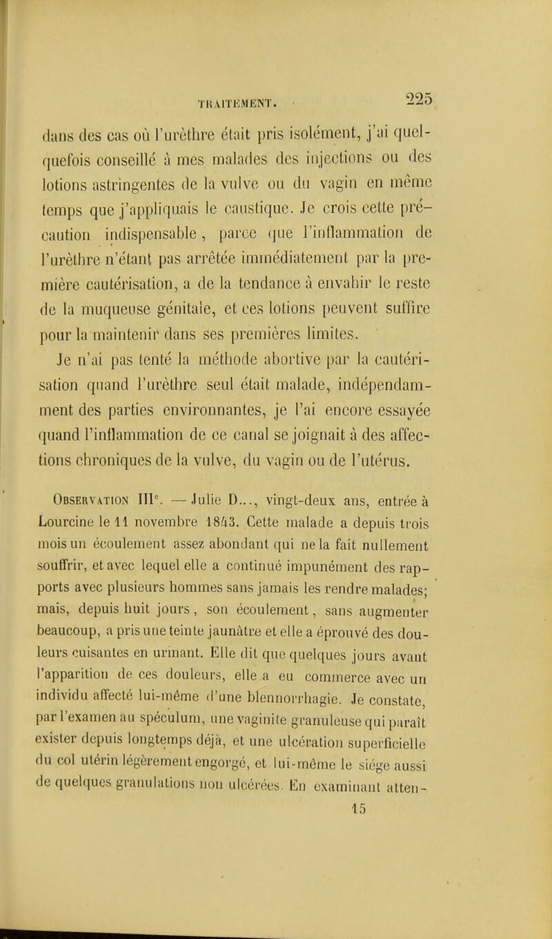 dans des cas où l'urèthre était pris isolément, j'ai quel- qiielbis eonseillé à mes malades des injections ou des lotions astringentes de la vulve ou du vagin en même temps que j'appliquais le caustique. Je crois cette pré- caution indispensable, parce (jue l'inllammation de l'urèthre n'étant pas arrêtée immédiatement par la pre- mière cautérisation, a de la tendance à envahir le reste de la muqueuse génitale, et ces lotions peuvent suffire pour la maintenir dans ses premières limites. Je n'ai pas tenté la méthode abortive par la cautéri- sation quand l'urèthre seul était malade, indépendam- ment des parties environnantes, je l'ai encore essayée quand l'inflammation de ce canal se joignait à des affec- tions chroniques de la vulve, du vagin ou de l'utérus. Observation IIP. — Julie D..., vingt-deux ans, entrée à Lourcine le 11 novembre 1843. Cette malade a depuis trois mois un écoulement assez abondant qui ne la fait nullement souffrir, et avec lequel elle a continué impunément des rap- ports avec plusieurs hommes sans jamais les rendre malades; mais, depuis huit jours, son écoulement, sans augmenter beaucoup, a pris une teinte jaunâtre et elle a éprouvé des dou- leurs cuisantes en urinant. Elle dit que quelques jours avant l'apparition de ces douleurs, elle a eu commerce avec un individu affecté lui-même d'une blennorrhagie. Je constate, par l'examen au spéculum, une vaginite granuleuse qui paraît exister depuis longtemps déjà, et une ulcération superficielle du col utérin légèrement engorgé, et lui-même le siège aussi de quelques graïudations non ulcérées. En examinant atten- 15