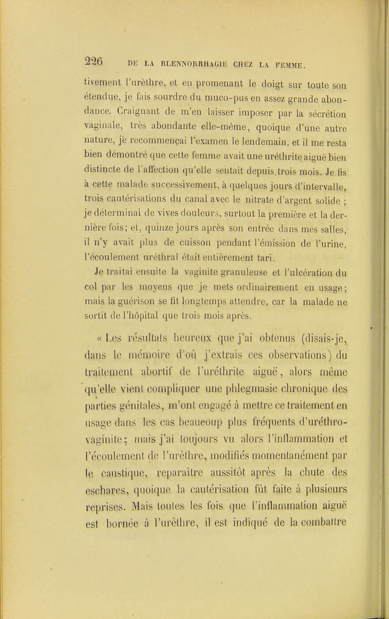 tivement l'iirèthre, et eu promenant le doigt sur toute son étendue, je tais sourdre du muco-pus en assez grande abon- dance. Craignant de m'en laisser imposer par la sécrétion vagiuale, très abondante elle-même, quoique d'une autre nature, je recommençai l'examen le lendemain, et il me resta bien démontré que cette femme avait une uréthrite aiguë bien distincte de l'affection qu'elle sentait depuis.trois mois. Je fis à cette malade successivement, à ([uelques jours d'intervalle, trois cautérisations du canal avec le nitrate d'argent solide ; je déterminai de vives douleurs, surtout la première et la der- nière fois; et, quinze jours après son entrée dans mes salles, il n'y avait plus de cuisson pendant l'émission de l'urine, l'écoulement uréthral était entièrement tari. Je traitai ensuite la vaginite granuleuse et l'ulcération du col par les moyens que je mets ordinairement en usage; mais la guérison se fit longtemps attendre, car la malade ne sortit de l'hôpital que trois mois après. « Les résultais heureux que j'ai obtenus (disais-je, dans le mémoire d'où j'extrais ces observations) du traitement aborlif de l'uréthrite aiguë, alors même qu'elle vient compliquer une phlegmasie chronique des parties génitales, m'ont engagé à mettre ce traitement en usage dans les cas beaucoup plus fréquents d'uréthro- vâginite; mais j'ai toujours vu alors l'intlammation et l'écoulement de l'urèthre, modifiés momentanément par le caustique, reparaître aussitôt après la chute des eschares, quoique la cautérisation fût faite à plusieurs reprises. Mais toutes les fois que l'inflammation aiguë est bornée à l'urèthre, il est indiqué de la combaltre