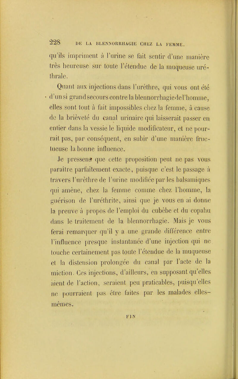 (jn'ils impriment A l'urine se l'ait sentir d'une manière très heureuse sur toute l'étendue de la muqueuse uré- thrale. Quant aux injections dans l'urèthre, qui vous ont ctc d'un si grandsecours contre la blennorrhagiederhomme, elles sont tout à fait impossibles chez la femme, à cause do la brièveté du canal urinaire qui laisserait passer en entier dans la vessie le hquide modificateur, et ne pour- rail pas, par conséquent, en subir d'une manière fruc- tueuse la bonne influence. Je pressens que cette proposition peut ne pas vous paraître parfaitement exacte, puisque c'est le passage à travers l'urèlhre de l'urine modifiée par les balsamiques qui amène, chez la femme comme chez l'homme, la guérison de l'uréthrite, ainsi que je vous en ai donne la preuve à propos de l'emploi du cubèbe et du copahu dans le traitement de la blennorrhagie. Mais je vous ferai remar(|uer qu'il y a une grande différence entre l'intluence presque instantanée d'une injection qui ne touche certainement pas toute l'étendue de la muqueuse et la distension prolongée du canal par l'acte de la miction. Ces injections, d'ailleurs, en supposant qu'elles aient de l'action, seraient peu praticables, puisqu'elles ne pourraient pas être faites par les malades elles- mêmes. FIN
