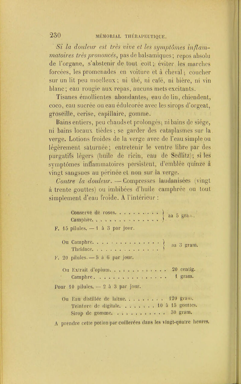 Si la douleur est très vive et les symptômes inflam- matoires très prononcés, pas de balsamiques; repos absolu de l'organe, s'abstenir de tout coït; éviter les marches forcées, les promenades en voiture et à cheval; coucher sur un lit peu moelleux; ni thé, ni cale, ni bière, ni vin blanc; eau rougie aux re[)as, aucuns mets excitants. Tisanes émoUientes abondantes, eau de lin, chiendent, coco, eau sucrée ou eau édulcorée avec les sirops d'orgeat, groseille, cerise, capillaire, gomme. Bains entiers, peu chaudset prolongés^ ni bains de siège, ni bains locaux tièdes ; se garder des cataplasmes sur la verge. Lotions froides de la verge avec de l'eau simple ou légèrement saturnée; entretenir le ventre libre par des purgatifs légers (huile de ricin, eau de Sedlitz); si les symptômes inflammatoires persistent, d'emblée quinze à vingt sangsues au périnée et non sur la verge. Contre la douleur. —Compresses laudanisées (vingt à trente gouttes) ou imbibées d'huile camphrée ou tout simplement d'eau froide. A l'intérieur : Conserve de roses ) ^ \ aa 5 gra.i.. Camp lire, ' F. 15 pilules. — 1 à 3 par jour. Ou Camphre ) ,, ' } <ia .3 gram. Thridace ' K. 20 pilules. — 5 à 6 par jour. Ou Exirait d'opinai 20 cenlig. Camphre 1 gram. Pour 10 pilules. — 2 à 3 par jour. Ou Eau distillée de laitue 120 gram. Teinluriî di- rtigilale 10 à 15 gonties. Sirop de gomme 30 gram. A prendre cette potion par cuillerées dans les vingt-quatre heures.