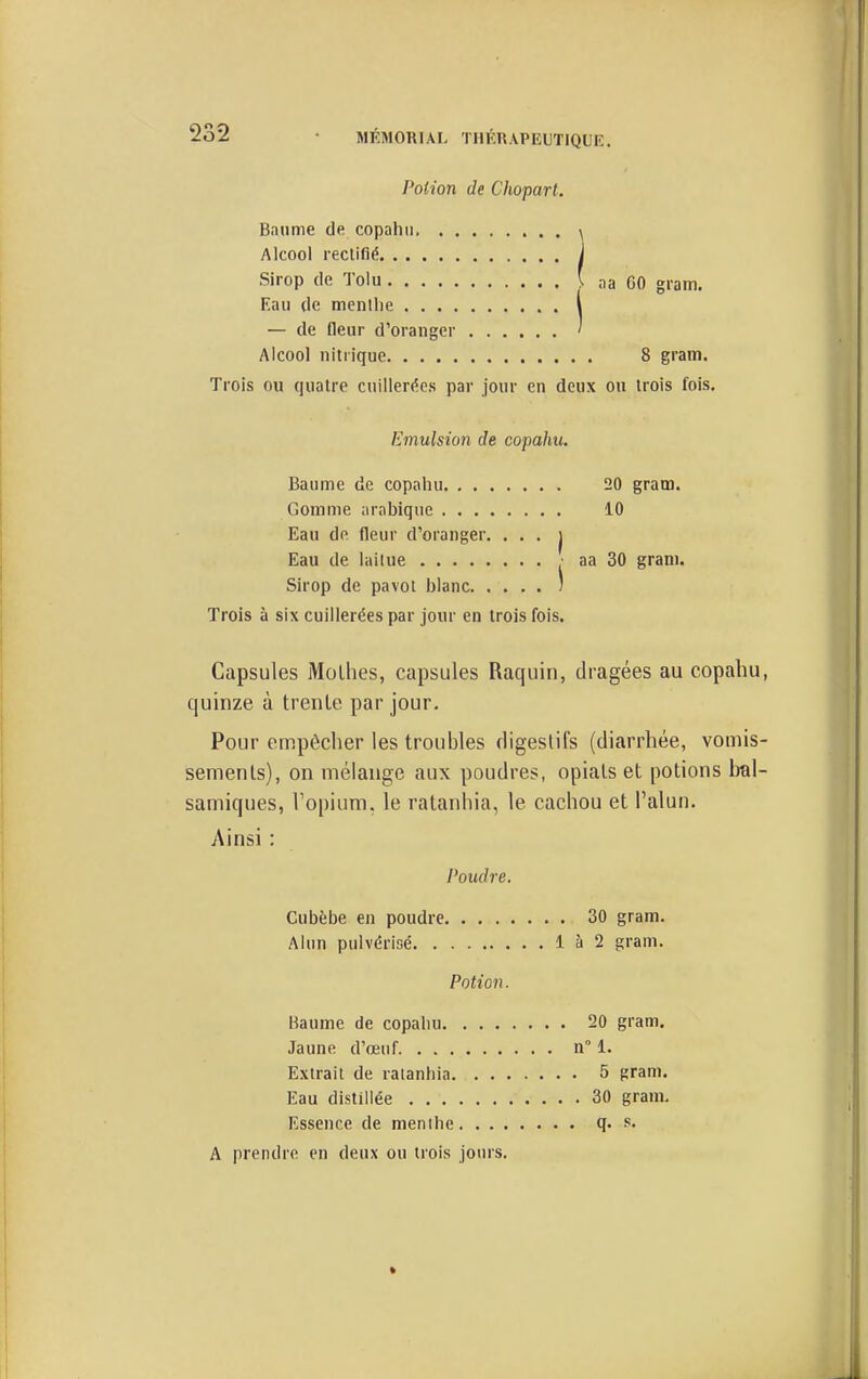 Potion de Chopart. Bnume de copahii. ^ Alcool rectifié J Sirop de 'J'oiu ' :ia GO gram. Eau de menthe l — de (leur d'oranger ' Alcool nitrique 8 gram. Trois ou quatre cuillerées par jour en deux ou trois fois. Emulsion de copahu. Baume de copahu 20 gram. Gomme arabique 10 Eau de fleur d'oranger. • • • | Eau de lailue ■ aa 30 gram. Sirop de pavot blanc ) Trois à six cuillerées par jour en trois fois. Capsules Molhes, capsules Raquin, di-agées au copahu, quinze à trente par jour. Pour empêcher les troubles digestifs (diarrhée, vomis- sements), on mélange aux poudres, opiats et potions bal- samiques, Topium, le ratanhia, le cachou et l'alun. Ainsi : l'oudre. , , 30 gram. 1 à 2 gram. Potion. gram. n 1. , 5 gram. , . 30 gram. Essence de menthe ... q. s. A prendre en deux ou trois jours.