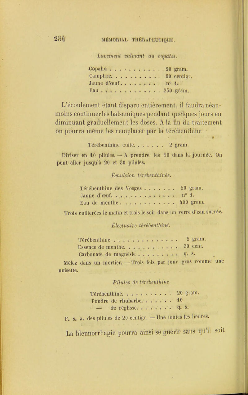 Lavement calviant au copahu. Copahu 20 gram. Camphre 60 centigr. Jaune d'œiif. . n» 1. Eau 250 gram. L'écoulemenl étant disparu erilièrement, il faudra néan- moins conlinuerles balsamiques pendant quelques jours en diminuant graduellement les doses. A la fin du traitement on pourra même les remplacer par la térébenthine Térébenthine cuite 2 gram. Diviser en 10 pilules. — A prendre les 10 dans la journée. On peut aller jusqu'à 20 et 30 pilules. Émulsion térébentkinée. Térébenthine des Vosges 50 gram. Jaune d'œuf. n 1. Eau de menthe iOO gram. Trois cuillerées le matin et trois le soir dans un verre d'eau sucrée. Électuaire térébenthine. Térébenthine 5 gram. Essence de menthe 30 cent. Carbonate de magnésie cj. s. Mêlez dans un mortier. — Trois fois par jour gro.s comme une noisette. Pilules de térébenthine. Térébenthine 20 gram. Poudre de rhubarbe 10 — de réglisse q. s. F. s. a. des pilules de 20 centigr. — Une toutes les lieiires. La blennoiThagie pourra ainsi se guérir sans qu'il soit