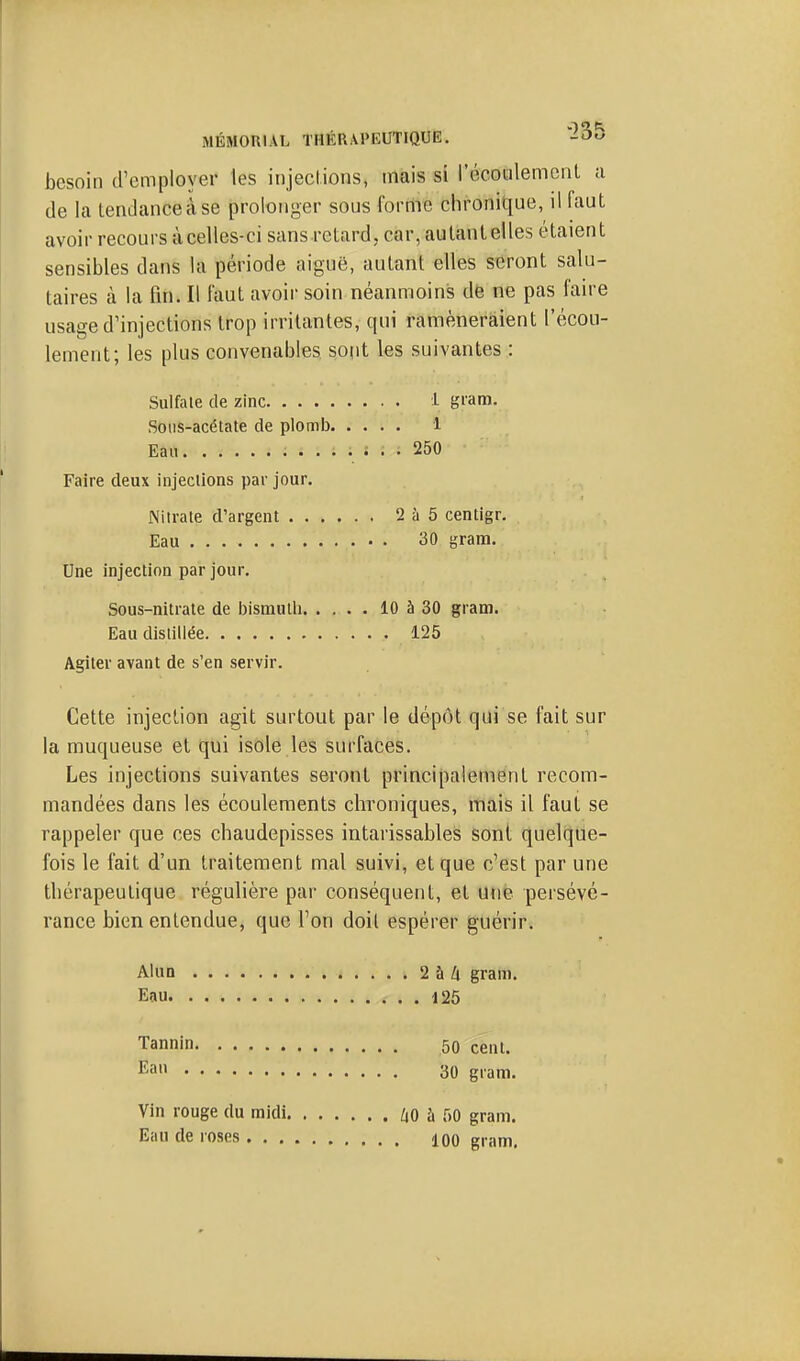 besoin d'employer les injecl.ions, mais si i'écoulemenl a de la tendanceàse prolonger sous forme chronique, il faut avoir recours àcelles-ci sans retard, car, aulantelles étaient sensibles dans la période aiguë, autant elles seront salu- taires à la fin. Il faut avoir soin néanmoins dë ne pas faire usage d'injections trop irritantes, qui ramèneraient l'écou- lement; les plus convenables sont les suivantes : Sulfale de zinc i giam. Sotis-acétate de plomb i Eau 250 Faire deux injections par jour. Nitrate d'argent 2 à 5 centigr. Eau 30 grana. Une injection par jour. Sous-nitrate de IMsmutli 10 à 30 gram. Eau distillée 125 Agiter avant de s'en servir. Cette injection agit surtout par le dépôt qui se fait sur la muqueuse et qui isole les surfaces. Les injections suivantes seront principalement recom- mandées dans les écoulements chroniques, mais il faut se rappeler que ces chaudepisses intarissables sont quelque- fois le fait d'un traitement mal suivi, et que c'est par une tliérapeutique régulière par conséquent, et une persévé- rance bien entendue, que l'on doit espérer guérir. Alun 2àZi gram. Eau 125 Tannin 50 cent. Ea 30 gram. Vin rouge du midi, Eau de roses . . , /lO à 50 gram. 100 gram.