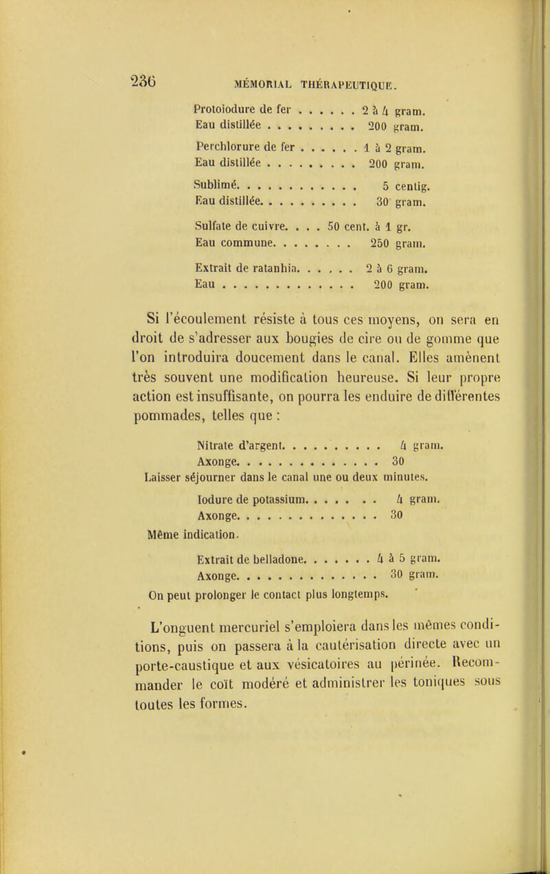 230 Proloiodure de fer 2 à A gram. Eau distillée 200 firam. Perchlorure de fer 1 à 2 gram. Eau distillée 200 gram. Sublimé 5 centig. Eau distillée 30 gram. Sulfate de cuivre. ... 50 cent, à 1 gr. Eau commune 250 gram. Extrait de ratanhin 2 à 6 gram. Eau 200 gram. Si l'écoulement résiste à tous ces moyens, on sera en droit de s'adresser aux bougies de cire ou de gomme que l'on introduira doucement dans le canal. Elles amènent très souvent une modification heureuse. Si leur propre action est insuffisante, on pourra les enduire de dilVérentes pommades, telles que : Nitrate d'argent U gram. Axonge 30 Laisser séjourner dans le canal une ou deux minutes. lodure de potassium li gram, Axonge 30 Même indication. Extrait de belladone 4 à 5 gram. Axonge 30 gram. On peut prolonger le contact plus longtemps. L'onguent mercuriel s'emploiera dans les mêmes condi- tions, puis on passera à la cautérisation directe avec un porte-caustique et aux vésicatoires au périnée. Recom- mander le coït modéré et administrer les toniques sous toutes les formes.