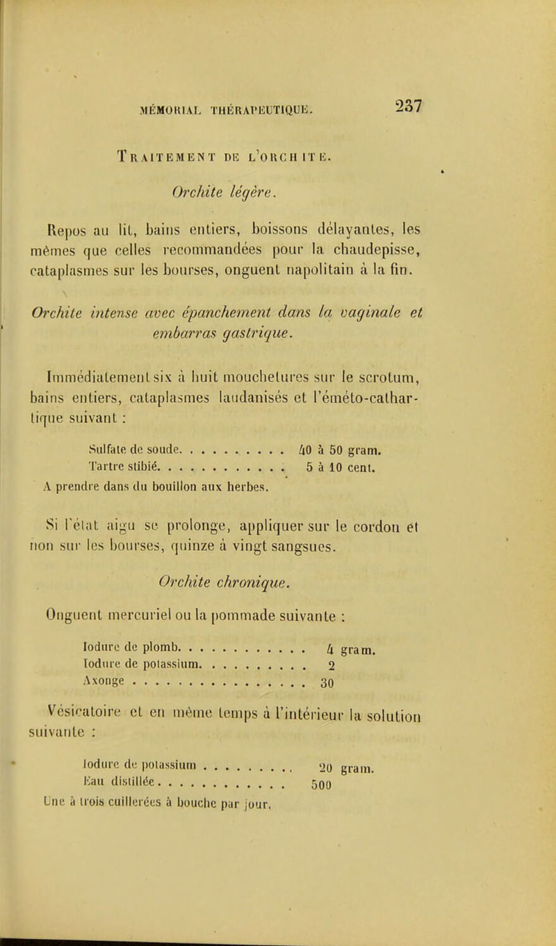 Traitement diî l'ouchitk. Orchite légère. Repos au lit, bains entiers, boissons délayantes, les mêmes que celles recommandées pour la chaudepisse, cataplasmes sur les bourses, onguent napolitain à la fin. Orchile intense avec épanchement dans la vaginale et embarras gastrique. Immédiatement six à buit mouchetures sur le scrotum, bains entiers, cataplasmes laudanisés et l'éméto-cathar- tique suivant ; Sulfate de soude ZjO à 50 gram. Tartre stibié 5 à 10 cent. A prendre dans du bouillon aux herbes. Si réliit aigu se prolonge, appliquer sur le cordon et non sur les bom-ses, quinze à vingt sangsues. Orchite chronique. Onguent mercuriel ou la pommade suivante : lodure de plomb 4 gram. lodure de potassium 2 Axonge 30 Vésicatoire et en même temps à l'intérieur la soluti suivante : iodurc de potassium 'JO gram. Hau distillée 50o Lnu ù trois cuillerées à bouche par jour,