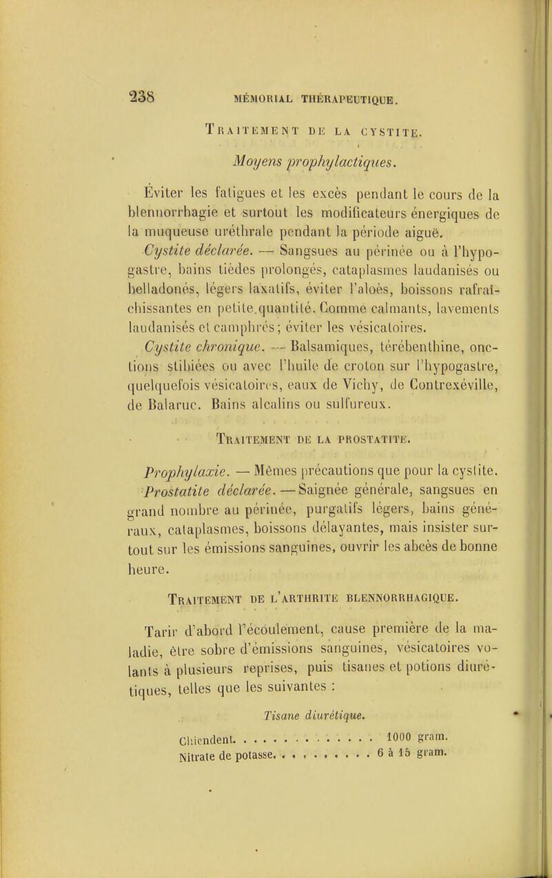 Traitement de la cystite. Moyens prophylactiques. Eviter les faligues et les excès pendant le cours de la blennorrhagie et surtout les modificateurs énergiques de la muqueuse uréthrale pendant la période aiguë. Cystite déclarée. — Sangsues au périnée ou à l'hypo- gastre, bains tièdes prolongés, cataplasmes laudanisés ou belladones, légers laxatifs, éviter l'aloès, boissons rafraî- cbissantes en petite.quantité. Comme calmants, lavements laudanisés et campbros; éviter les vésicatoires. Cystite chronique. Balsamiques, térébenthine, onc- tions stibiées ou avec l'huile de croton sur l'hypogaslre, (juekjucrois vésicatoires, eaux de Vichy, de Gontrexéville, de Balaruc. Bains alcalins ou sulfureux. Traitement de la prostatite. Prophylaxie. — Mêmes précautions que pour la cyslite. Prostatite déclarée.—Saignée générale, sangsues en grand nombre au périnée, purgatifs légers, bains géné- raux, cataplasmes, boissons délayantes, mais insister sur- tout sur les émissions sanguines, ouvrir les abcès de bonne heure. Traitement de l'arthrite blennorrhagique. Tarir d'abord Fécoulement, cause première de la ma- ladie, être sobre d'émissions sanguines, vésicatoires vo- lants à plusieurs reprises, puis tisanes et potions diuré- tiques, telles que les suivantes : Tisane diurétique. Cliicndent 1000 grnm. Nitrate de potasse 6àl5 grnm.