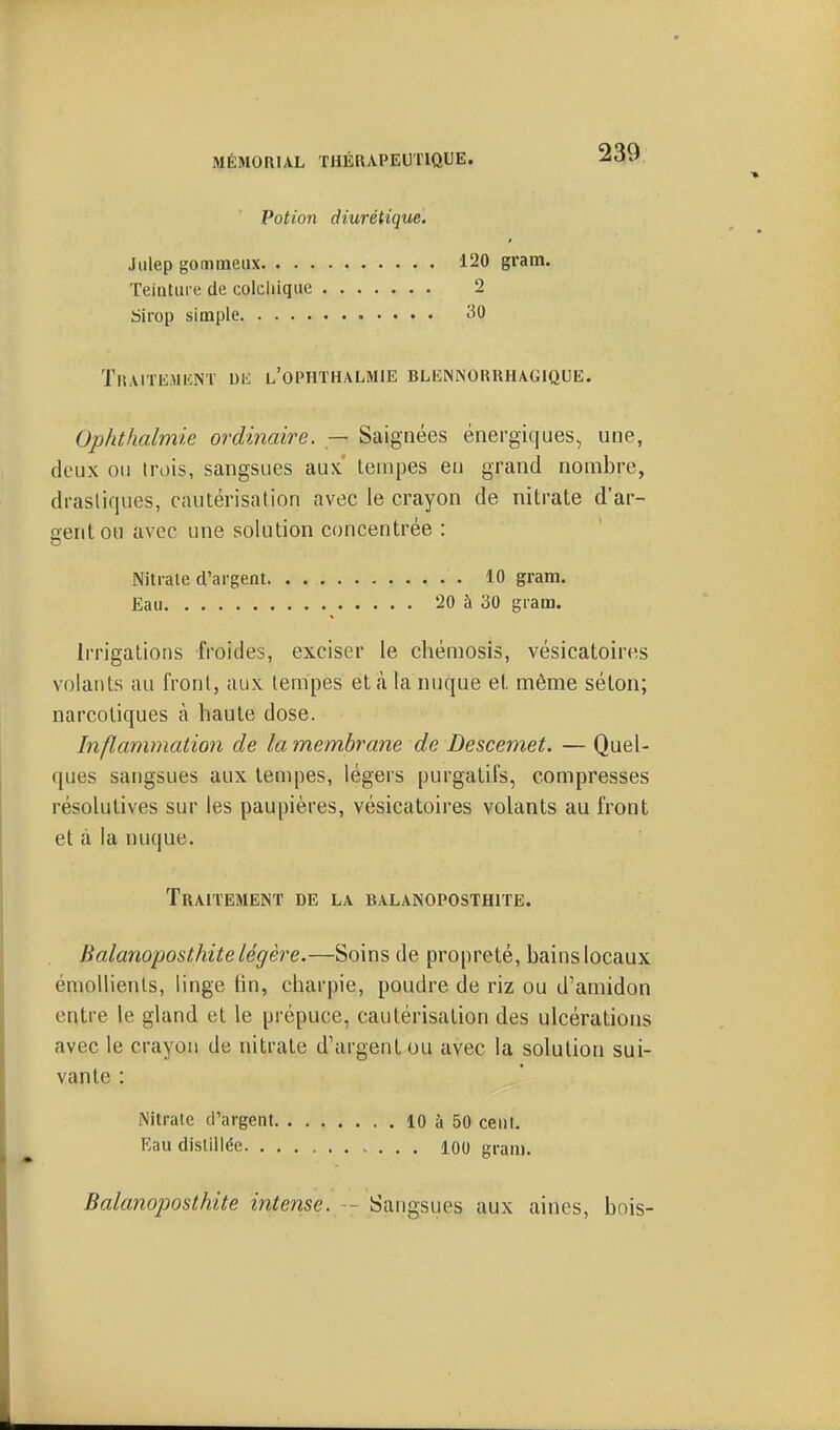 Potion diurétique. Jiilep gonimeux Teinture de colchique Sirop simple TrAITE.MIîNT DK l'OPHTHALMIE BLEMNORRHAGIQUE. Ophthalmie ordinaire. — Saignées énergiques, une, deux ou trois, sangsues aux' lenipes en grand nombre, drastiques, cautérisation avec le crayon de nitrate d'ar- gent ou avec une solution concentrée : Nitrate d'argent 10 gram. Eau 20 à 30 gram. Irrigations froides, exciser le chémosis, vésicatoires volants au front, aux tempes et cà la nuque et même séton; narcotiques à haute dose. Inflammation de la membrane de Descemet. — Quel- ques sangsues aux tempes, légers purgatifs, compresses résolutives sur les paupières, vésicatoires volants au front et à la nuque. Traitement de la balanoposthite. Balanoposthite légère.—Soins de propreté, bains locaux émollienls, linge lin, charpie, poudre de riz ou d'amidon entre le gland et le prépuce, cautérisation des ulcérations avec le crayon de nitrate d'argent ou avec la solution sui- vante : iNitrate d'argent 10 à 50 cent. Eau distillée 100 gram. 120 gram. 2 30 Balanoposthite intense. — Sangsues aux aines, bois-