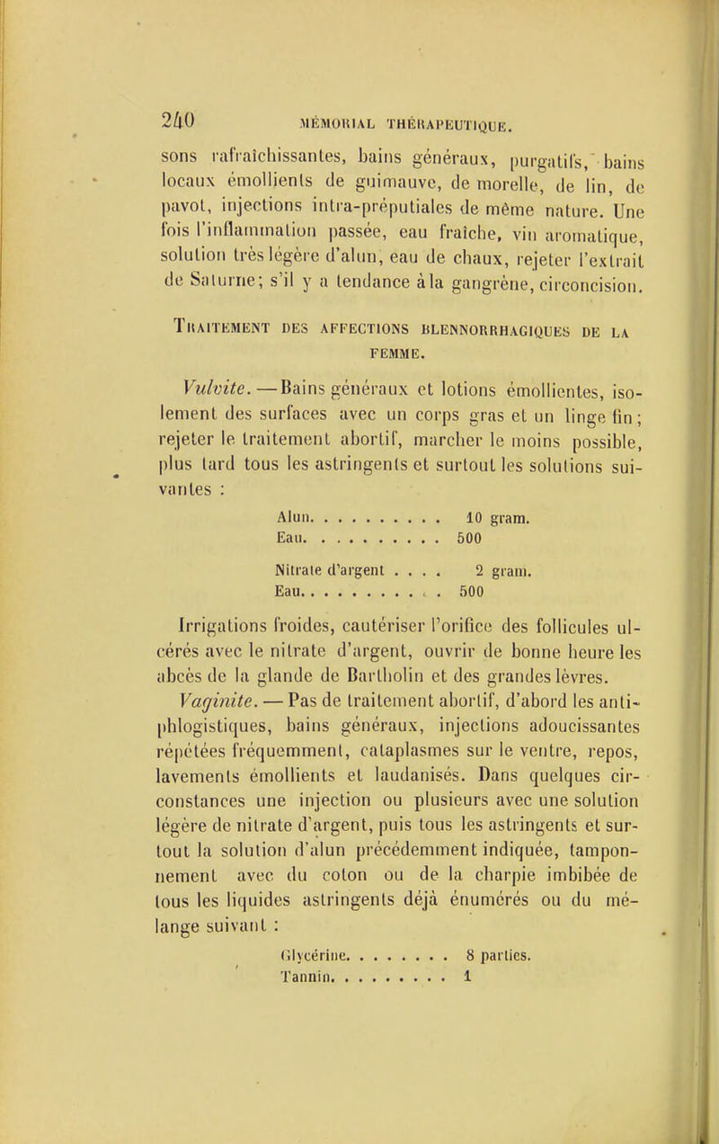 sons rafiaîcliissantes, bains généraux, purgatifs, bains locaux émollienls de guimauve, de morelle, de lin, de pavot, injections intra-préputiales de même nature. Une fois l'inflanimation passée, eau fraîche, vin aromatique, solution très légère d'alun, eau de chaux, rejeter l'extrait de Saturne; s'il y a tendance àla gangrène, circoncision. THArrEMENT DES AFFECTIONS BLENNORRHAGIQUES DE LA FEMME. Vulvite.—Bains généraux et lotions émollienles, iso- lement des surfaces avec un corps gras et un linge fin; rejeter le traitement abortif, marcher le moins possible, plus lard tous les astringents et surtout les solutions sui- vantes : Alun 10 gram. Eau 500 Nitrate d'argent .... 2 gram. Eau 500 Irrigations froides, cautériser l'orifice des follicules ul- cérés avec le nitrate d'argent, ouvrir de bonne heure les abcès de la glande de Bartholin et des grandes lèvres. Vaginite. — Pas de traitement aborlif, d'abord les anti- phlogistiques, bains généraux, injections adoucissantes répétées fréquemment, cataplasmes sur le ventre, repos, lavements émollients et laudanisés. Dans quelques cir- constances une injection ou plusieurs avec une solution légère de nitrate d'argent, puis tous les astringents et sur- tout la solution d'alun précédemment indiquée, tampon- nement avec du coton ou de la charpie imbibée de tous les liquides astringents déjà énumérés ou du mé- lange suivant : (ilycériiie 8 parties. Tannin 1