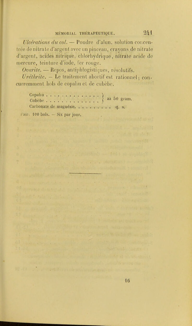 MKMORIAI. THlinAPELTlQUE. 2^1 Ulcérations du col. — Poudre d'alun, solution coiiccri- Irée dcniU'îUc d'argcnl avec un pinceau, crayons de nilratc d'argent, acides nitrique, cldorhydrique, nitrate acide de mercure, teinture d'iode, fer rouge. Ovarite. — Repos, aniiphlogistiques, résolutifs. Uréthrite. — Le traitement aborlif est rationnel; con- curremment bols de copalin et de cubèbe. Copaliu ) Ciibèbo j aa 50 gram. Carbonate de iiiagnésie q. s. i 'nii ; 100 bols. — Six par jour. 16