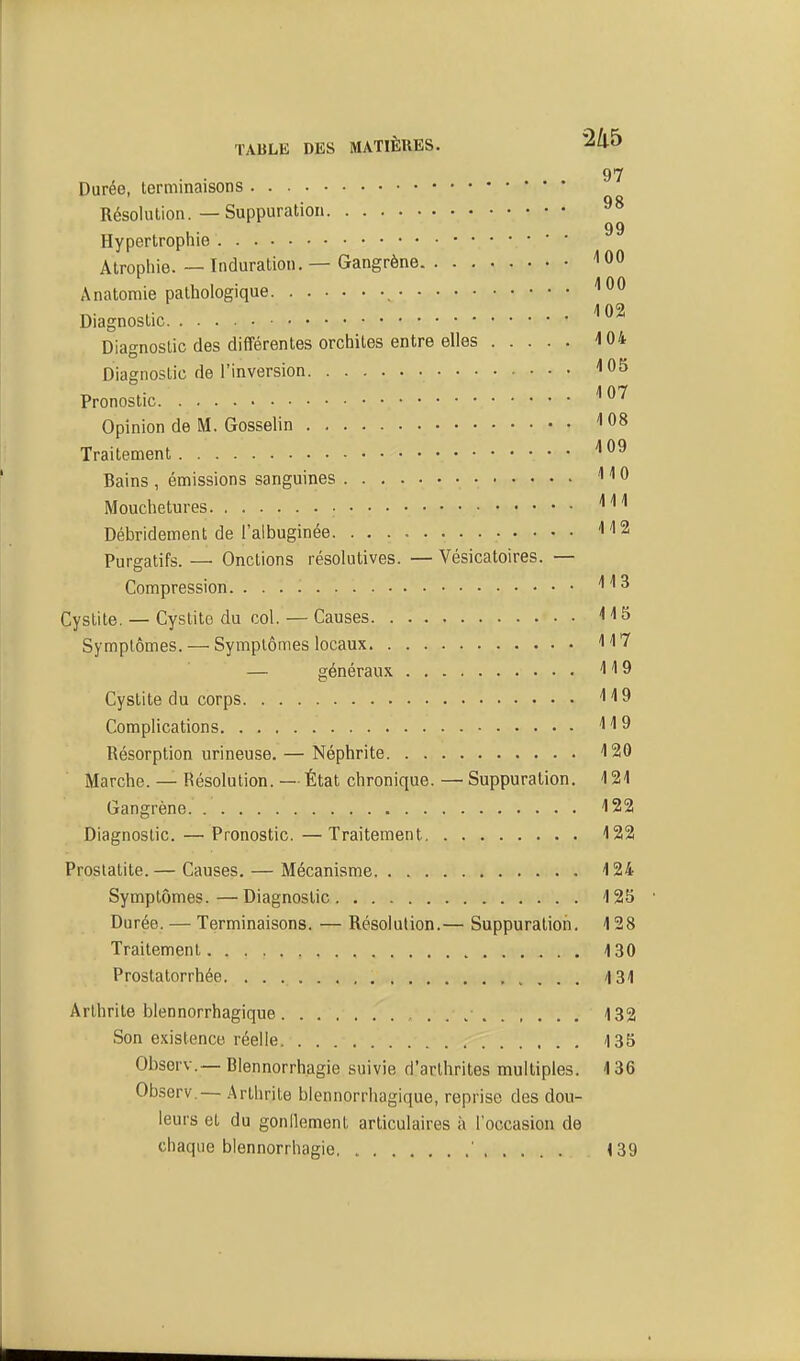 97 Durée, terminaisons QQ Résolution.—Suppuration 99 Hypertrophie Atropliie. — Induration. — Gangrène 100 A natomie pathologique ''00 Diagnostic Diagnostic des différentes orchites entre elles 4 04 Diagnostic de l'inversion ''OS Pronostic ^^^ Opinion de M. Gosselin ''08 Traitement ''09 Bains , émissions sanguines ' '' 0 Mouchetures '''•'' Débridement de l'albuginée '•'12 Purgatifs. — Onctions résolutives. — Vésicatoires. — Compression '^^^ Cystite. — Cystito du col. — Causes < 'l5 Symptômes. — Symptômes locaux 117 — généraux '119 Cystite du corps '''19 Complications '1^9 Résorption urineuse. — Néphrite 120 Marche. — Résolution. — État chronique. — Suppuration. 4 21 Gangrène. 122 Diagnostic. — Pronostic. — Traitement 122 Proslatite. — Causes. — Mécanisme 124 Symptômes. — Diagnostic 125 Durée. — Terminaisons. — Résolution.— Suppuration. 128 Traitement 4 30 Prostatorrhée 131 Arthrite blennorrhagique 132 Son existence réelle 135 Obsorv.—Blennorrhagie suivie d'arthrites multiples. 136 Observ.— .■Arthrite blennorrhagique, reprise des dou- leurs et du gonllement articulaires à l'occasion de chaque blennorrhagie ' 139