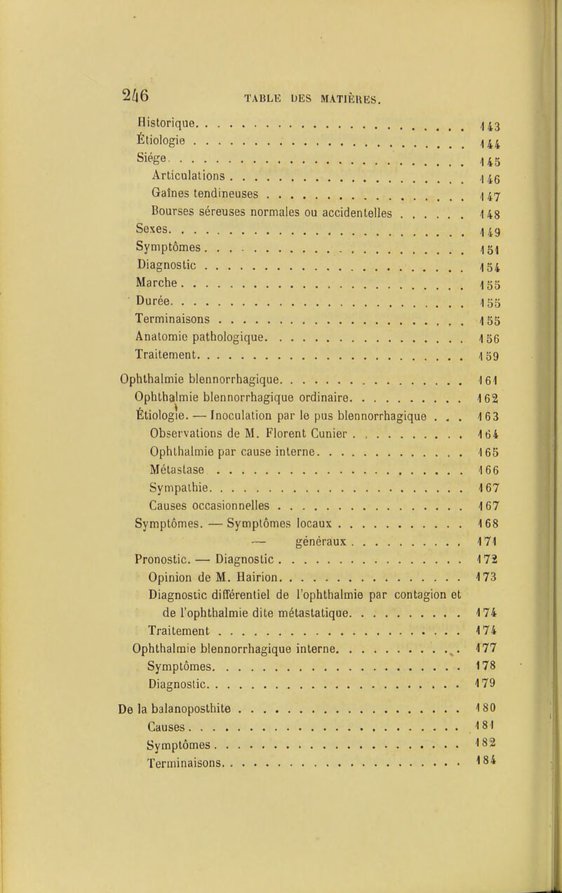 TABLlî UES MATIIÎUHS. Historique /)43 Étioiogie 4 44 Siège 145 Articulations 145 Gaînes tendineuses ,| 47 Bourses séreuses normales ou accidentelles 148 Sexes 449 Symptômes Igl Diagnostic 154 Marche 155 Durée I55 Terminaisons 455 Anatomie pathologique 156 Traitement 159 Ophthalmie blennorrhagique 161 Ophthalmie blennorrhagique ordinaire 162 Étiologie. — Inoculation par le pus blennorrhagique ... 163 Observations de M. Florent Cunier 164 Ophthalmie par cause interne 16b Métastase 166 Sympathie 167 Causes occasionnelles 167 Symptômes. —Symptômes locaux 168 — généraux 171 Pronostic. — Diagnostic 172 Opinion de M. Hairion 173 Diagnostic différentiel de l'ophthalmie par contagion et de l'ophthalmie dite métastatique 174 Traitement 174 Ophthalmie blennorrhagique interne ^. i 77 Symptômes 178 Diagnostic 4 79 De la balanoposthite 180 Causes ISI Symptômes ISS Terminaisons 184