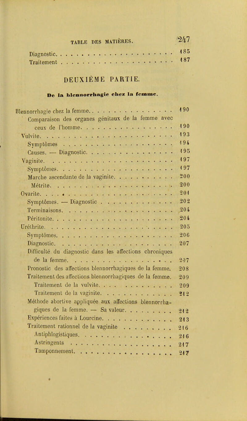 Diagnostic Traitement ^^^ DEUXIÈME PARTIE. De la blennorrhagie chez la femme. Blennorriiagie chez la femme 'ISO Comparaison des organes génitaux de la femme avec ceux de l'homme ''SO Vulvile ''93 Symptômes Causes. — Diagnostic ''95 Vaginite ''97 Symptômes ^ 97 Marche ascendante de la vaginite 200 Métrite 200 Ovarite 201 Symptômes. — Diagnostic 202 Terminaisons 204 Péritonite 204 Urélhrite 205 Symptômes 206 Diagnostic 207 Difficulté du diagnostic dans les affections chroniques de la femme 207 Pronostic des affections blennorrhagiques de la femme. 208 Traitement des affections blennorrhagiques de la femme. 209 Traitement de la vulvite 209 Traitement de la vaginite 212 Méthode abortive appliquée aux affections blennorrha- giques de la femme. — Sa valeur 24 2 Expériences faites à Lourcine 213 Traitement rationnel de la vaginite 216 Antiphlogistiques , 216 Astringents 217 Tamponnement 217