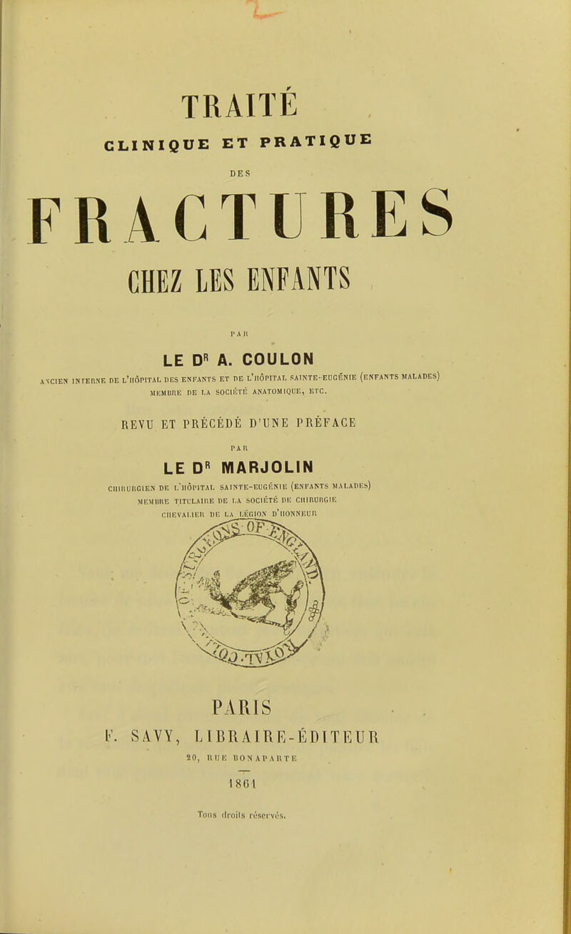 CLINIQUE ET PRATIQUE DES FRACTURES CHEZ LES ENFANTS LE D A. COULON ANCIEN INFEUNE OE L'riÔPITAI. «ES ENFANTS ET TE l'iIÔPITAL PAINTE-EUCÉNIE (ENFANTS MALADES) MlîMUnE DE I.A SOCIÉTÉ ANATOHIQUE, ETC. REVU ET PRÉCÉDÉ D'UNE PRÉFACE PAU LE D MARJOLIN CmilunGlEN DE I.'llÔPITAI. SAINTE-EUGÉNIE (ENFANTS JlAI.AIlKs) MEMimE TITCLAIIIE OE l.A SOCIÉTÉ DE CIlinUnGlE CIIEVAI.IEII DE LA I.ÉCION d'IlONNUUJl PARIS l'. SAVY, LIBRAIRE-ÉDITEUR 20, IIIJE UONAI'AUTE 1861 Tous (Iroils l'csci'vés.