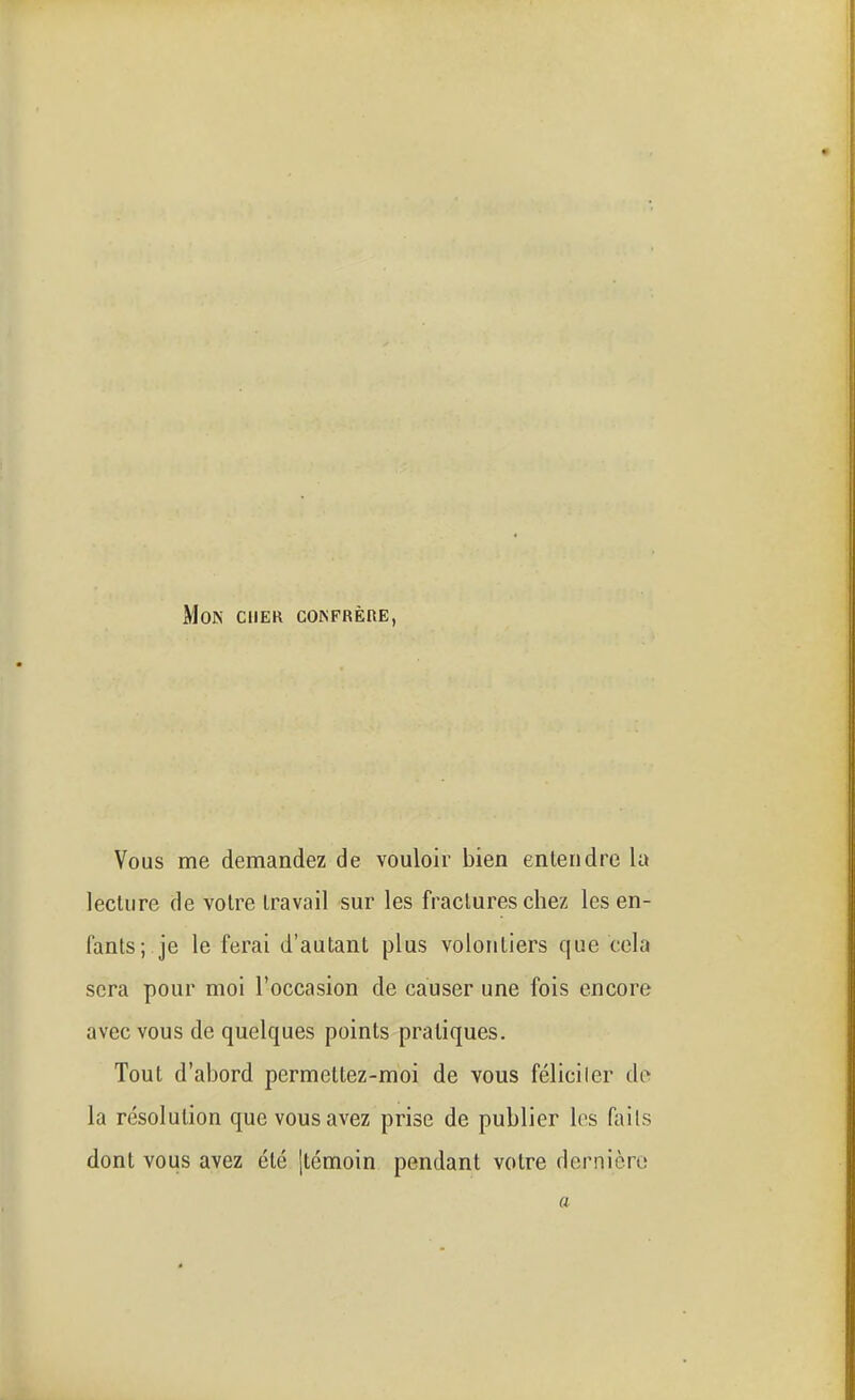 Mon cher coinfrêre, Vous me demandez de vouloir bien entendre la lecture de votre travail sur les fractures chez les en- fants; je le ferai d'autant plus volontiers que cela sera pour moi l'occasion de causer une fois encore avec vous de quelques points pratiques. Tout d'abord permettez-moi de vous féliciler do la résolution que vous avez prise de publier les faits dont vous avez été [témoin pendant votre dernièro a