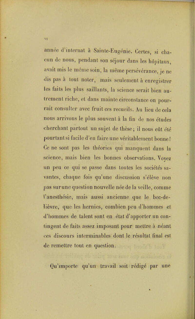 année d'internat à Sainle-Eugénie. Certes, si cha- cun de nous, pendant son séjour dans les hôpitaux, avait mis le môme soin, la même persévérance, je ne dis pas à tout noter, mais seulement à enregistrer les faits les plus saillants, la science serait bien au- trement riche, et dans mainte circonstance on pour- rait consulter avec fruitées recueils. Au lieu décela nous arrivons le plus souvent à la fin de nos études cherchant partout un sujet de thèse; il nous eût été pourtant si facile d'en faire une véritablement bonne! Ce ne sont pas les théories qui manquent dans la science, mais bien les bonnes observations. Voyez un peu ce qui se passe dans toutes les sociétés sa- vantes, chaque fois qu'une discussion s'élève non pas surune question nouvelle née de la veille, comme l'anesthésie, mais aussi ancienne que le bec-de- lièvre, que les hernies, combien peu d'hommes et d'hommes de talent sont en état d'apporter un con- tingent de faits assez imposant pour mettre à néant ces discours interminables dont le résultat final est de remettre tout en question. Qu'importe qu'un travail soit rédigé par une