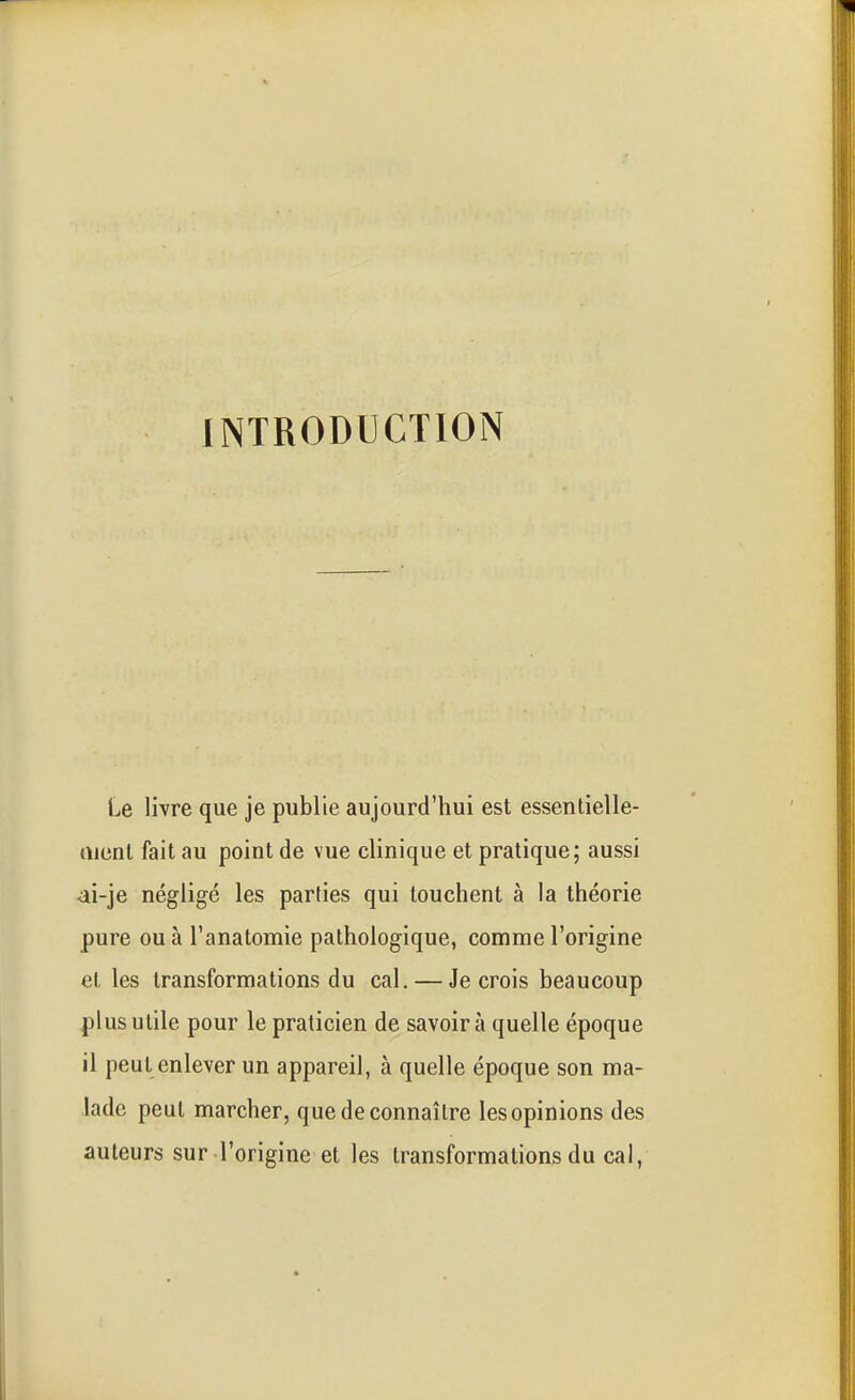 INTRODUCTION Le livre que je publie aujourd'hui est essentielle- rticnl fait au point de vue clinique et pratique; aussi ai-je négligé les parties qui touchent à la théorie pure ou à l'anatomie pathologique, comme l'origine et les transformations du cal. — Je crois beaucoup plus utile pour le praticien de savoir à quelle époque il peut enlever un appareil, à quelle époque son ma- lade peut marcher, que de connaître les opinions des auteurs sur l'origine et les transformations du cal,