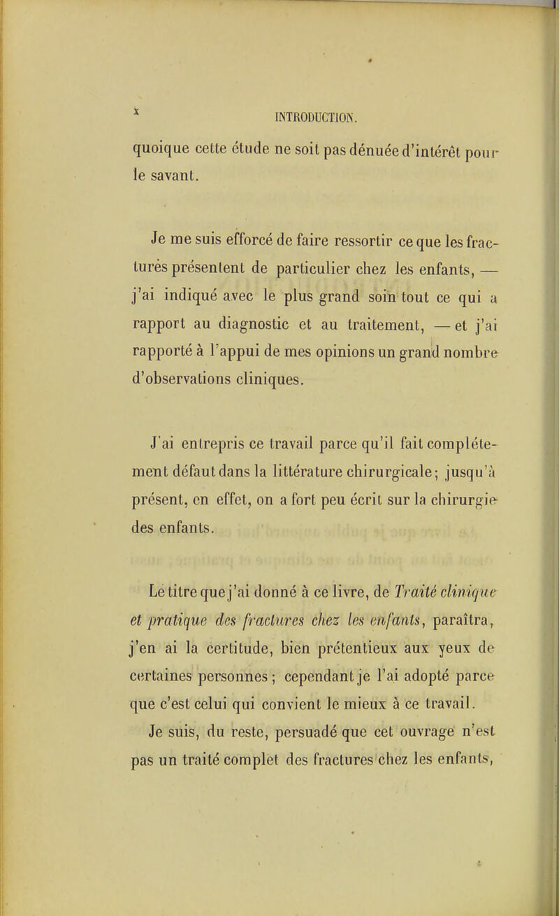 * INTRODUCTlOiS. quoique cette étude ne soit pas dénuée d'intérêt pour le savant. Je me suis efforcé de faire ressortir ce que les frac- turés présentent de particulier chez les enfants, — j'ai indiqué avec le plus grand soin tout ce qui a rapport au diagnostic et au traitement, —et j'ai rapporté à l'appui de mes opinions un grand nombre d'observations cliniques. J'ai entrepris ce travail parce qu'il fait complète- ment défaut dans la littérature chirurgicale; jusqu'à présent, en effet, on a fort peu écrit sur la chirurgie des enfants. Le titre que j'ai donné à ce livre, de Traité climfjue et pratique des fractures chez les enfants, paraîtra, j'en ai la certitude, bien prétentieux aux yeux de certaines personnes; cependant je l'ai adopté parce que c'est celui qui convient le mieux à ce travail. Je suis, du reste, persuadé que cet ouvrage n'est pas un traité complet des fractures chez les enfants,