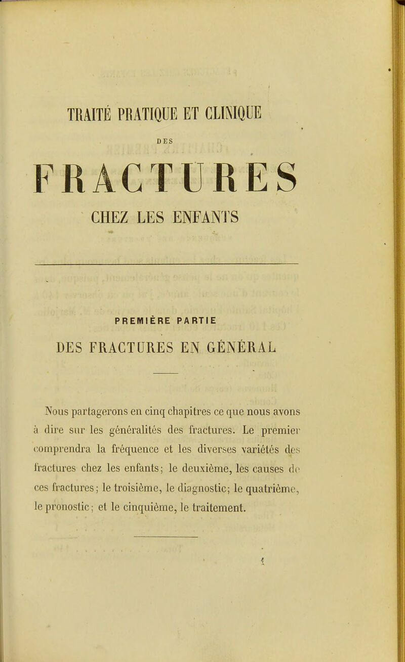 TRAITÉ PRATIQUE ET CLINIQUE DES FRACTURES CHEZ LES ENFANTS PREMIÈRE PARTIE DES FRACTURES EN GÉNÉRAL Nous partagerons en cinq chapitres ce que nous avons à dire sur les généralités des fractures. Le premier comprendra la fréquence et les diverses variétés des fractures chez les enfants; le deuxième, les causes de ces fractures; le troisième, le diagnostic; le quatrième, le pronostic ; et le cinquième, le traitement.