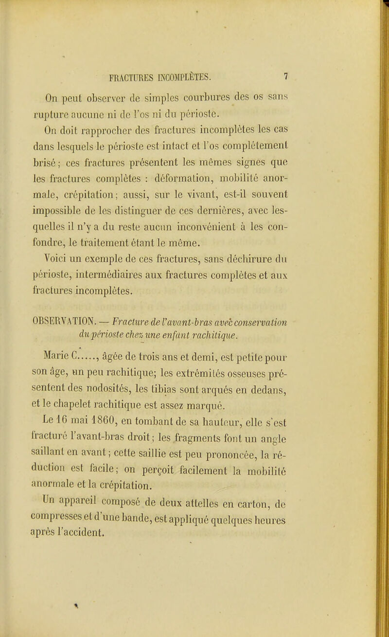 On peut observer de simples courbures des os sans rupture aucune ni de l'os ni du périoste. On doit rapprocher des fractures incomplètes les cas dans lesquels le périoste est intact et l'os complètement brisé ; ces fractures présentent les mêmes signes que les fractures complètes : déformation, mobilité anor- male, crépitation ; aussi, sur le ^^ivant, est-il souvent impossible de les distinguer de ces dernières, avec les- quelles il n'y a du reste aucun inconvénient à les con- fondre, le traitement étant le même. Voici un exemple de ces fractures, sans déchirure du périoste, intermédiaires aux fractures complètes et aux fractures incomplètes. OBSERVATION. — Fracture de l'avant-bras avec conservation du périoste chez une enfant rachitique. Marie C , âgée de trois ans et demi, est petite pour son âge, un peu rachitique; les extrémités osseuses pré- sentent des nodosités, les tibias sont arqués en dedans, et le chapelet rachitique est assez marqué. Le 16 mai 1860, en tombant de sa hauteur, elle s'est fracturé l'avant-bras droit ; les fragments font un angle saillant en avant ; cette saillie est peu prononcée, la ré- duction est facile; on perçoit facilement la mobilité anormale et la crépitation. Un appareil composé de deux attelles en carton, de compresses et d'une bande, est appliqué quelques heures après l'accident.