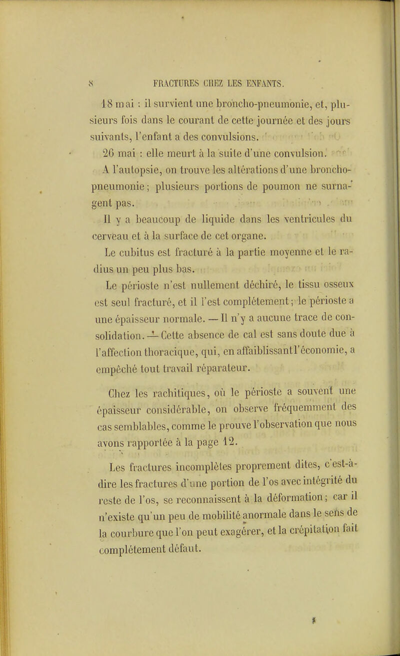 18 mai : il survient une broncho-pneumonie, et, plu- sieurs fois dans le courant de cette journée et des jours suivants, l'enfant a des convulsions. 26 mai : elle meurt à la suite d'une convulsion. A l'autopsie, on trouve les altérations d'une broncho- pneumonie ; plusieurs portions de poumon ne surna- gent pas. • Il y a beaucoup de liquide dans les ventricules du cerveau et à la surface de cet organe. Le cubitus est fracturé à la partie moyenne et le ra- dius un peu plus bas. Le périoste n'est nullement déchiré, le tissu osseux est seul fracturé, et il l'est complètement; le périoste a une épaisseur normale. — Il n'y a aucune trace de con- solidation.—Cette absence de cal est sans doute due à l'affection thoracique, qui, en affaiblissantl'économie, a empêché tout travail réparateur. Chez les rachitiques, où le périoste a souvent une épaisseur considérable, on observe fréquemment des cas semblables, comme le prouve l'observation que nous avons rapportée à la page 12. Les fractures incomplètes proprement dites, c'est-à- dire les fractures d'une portion de l'os avec intégrité du reste de l'os, se reconnaissent à la déformation; car il n'existe qu'un peu de mobilité anormale dans le sens de la courbure que l'on peut exagérer, et la crépitation fait complètement défaut. *