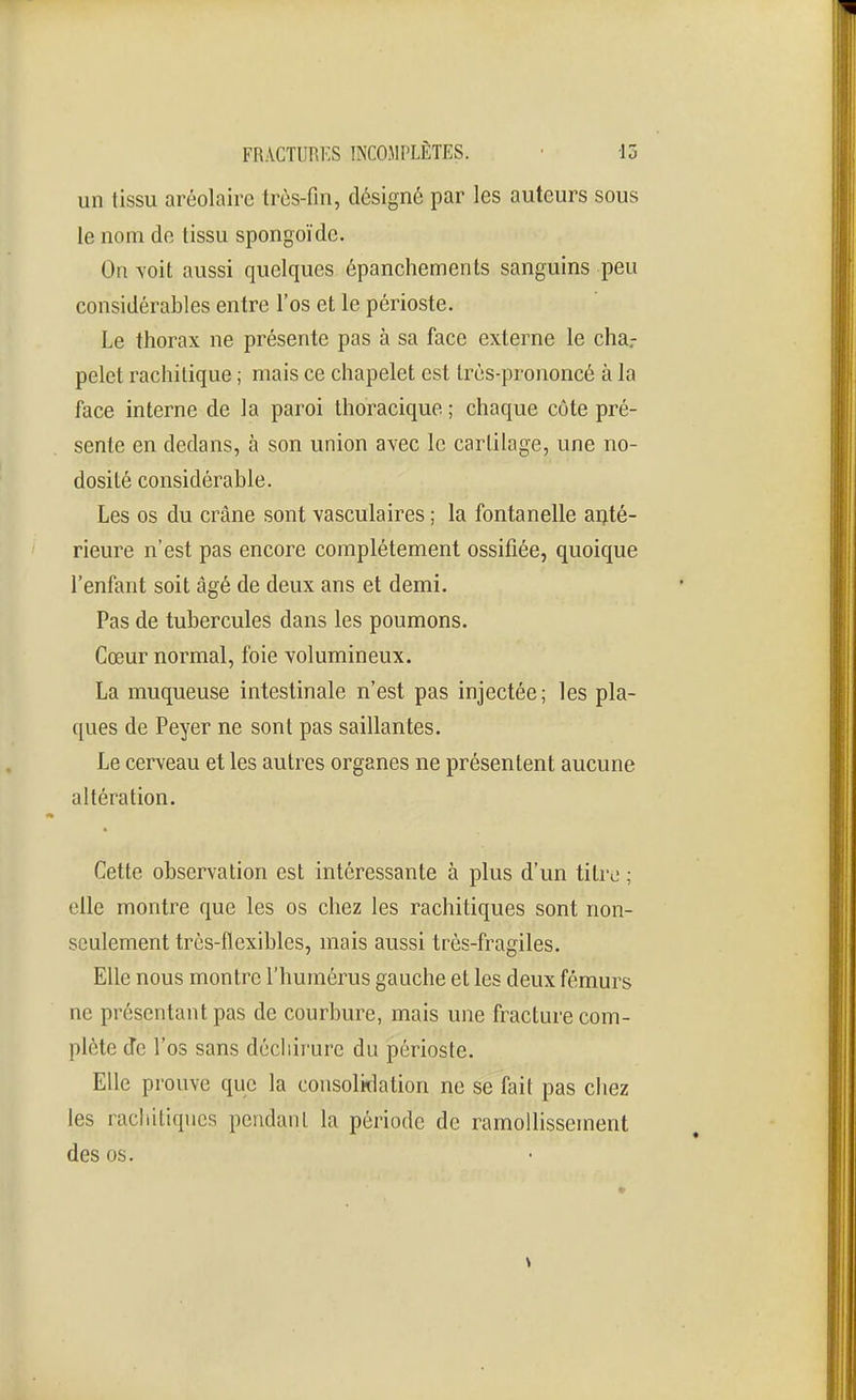 un tissu aréolairc très-fin, désigné par les auteurs sous le nom de tissu spongoïde. On \oit aussi quelques épanchements sanguins peu considérables entre l'os et le périoste. Le thorax ne présente pas à sa face externe le cha.- pelet rachitique ; mais ce chapelet est Irès-prononcé à la face interne de la paroi thoracique ; chaque côte pré- sente en dedans, à son union avec le cartilage, une no- dosité considérable. Les os du crâne sont vasculaires ; la fontanelle aijté- rieure n'est pas encore complètement ossifiée, quoique l'enfant soit âgé de deux ans et demi. Pas de tubercules dans les poumons. Cœur normal, foie volumineux. La muqueuse intestinale n'est pas injectée; les pla- ques de Peyer ne sont pas saillantes. Le cerveau et les autres organes ne présentent aucune altération. Cette observation est intéressante à plus d'un titre ; elle montre que les os chez les rachitiques sont non- seulement très-flexibles, mais aussi très-fragiles. Elle nous montre l'humérus gauche et les deux fémurs ne présentant pas de courbure, mais une fracture com- plète Je l'os sans décliirure du périoste. Elle prouve que la consolidation ne se fait pas chez les rachitiques peiidanl la période de ramollissement des os.